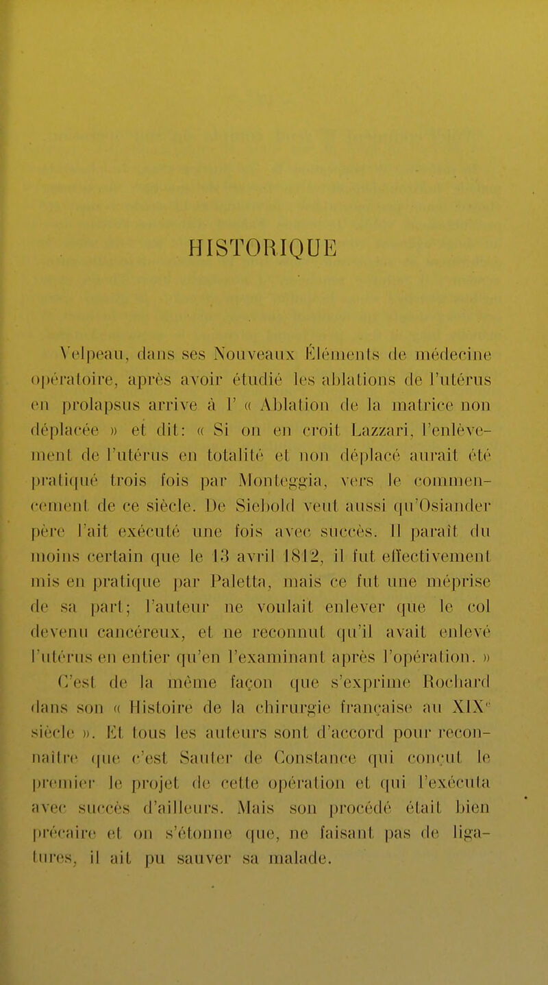 HISTORIQUE Velpeau, (huis ses Nouveaux Éléments de médecine opératoire, après avoir étudié les ablations de l'utérus en prolapsus arrive à L' « Ablation de La matrice non déplacée » el dit: « Si on en croil Lazzari, l'enlève- menl de l'utérus en totalité et non déplacé aurait été pratiqué trois fois par Monteggia, vers le commen- cement de ce siècle. De Siebold veut aussi qu'Osiander père l'ail exécuté une fois avec succès. Il paraîl du moins certain que le 13 avril 1812, il fut effectivement mis en pratique par Paletta, mais ce fui une méprise de sa part; laideur ne voulait enlever qUe le col devenu cancéreux, el ne reconnut qu'il avait enlevé l'utérus en entier qu'en l'examinant après l'opération. » G'esl de la même façon que s'exprime Rochard dans son a Histoire de la chirurgie française au XIX' siècle ». Ë1 Ions les auteurs sont d'accord pour recon- naître ipie c'esl Sauter de Constance qui conçut le premier le projet de celle opération et qui L'exécuta avec sucées d'ailleurs. Mais son procédé était bien précaire el on s'étonne que, ne faisant pas de Liga- tures; il ail pu sauver sa malade.