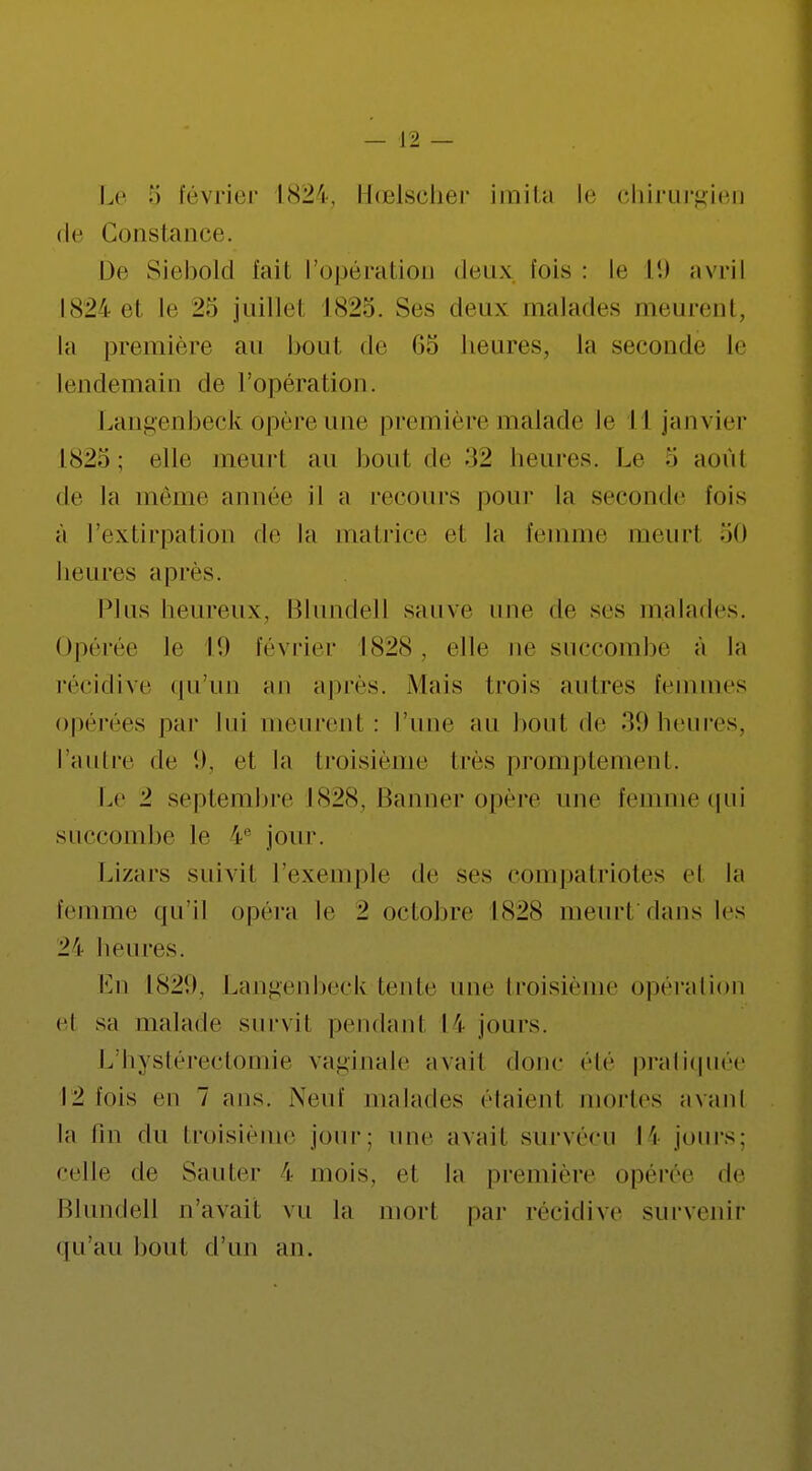 Le février 1824, ïïœlscher imita le chirurgien de Constance. De Siebold fait l'opération deux bis : le L9 avril 1824 et le 2'-> juillet l<S2o. Ses deux malades meurent, la première au bout de 65 heures, la seconde le lendemain de l'opération. Langenbeck opère une première malade le II janvier IS2.>; elle meurt au bout de beures. Le •> août de la même année il a recours pour la seconde fois à l'extirpation de la matrice el la femme meurl 50 heures après. Plus heureux, Blundell sauve une de ses malades. Opérée le I!) février 1828, elle ne succombe à la récidive qu;un an après. Mais trois autres femmes opérées par lui meurenl : l'une au bout de 39 heures, l'autre de 9, et la troisième 1res promptement. Le 1 septembre 1828, Banner opère une femme qui succombe le 4e jour. Lizars suivit l'exemple de ses compatriotes el la femme qu'il opéra le 2 octobre 1828 meurtdans les ±\ heures. En Langenbeck tente une troisième opération et sa malade survit pendant I \ jours. L'hystérectomie vaginale avail donc élé pratiquée \1 fois en 7 ans. Neuf malades étaient mortes avanl la fin du troisième jour: une avail survécu 14 jours: celle de Sauter \ mois, et la première opérée de Blundell n'avait vu la mort par récidive survenir qu'au bout d'un an.