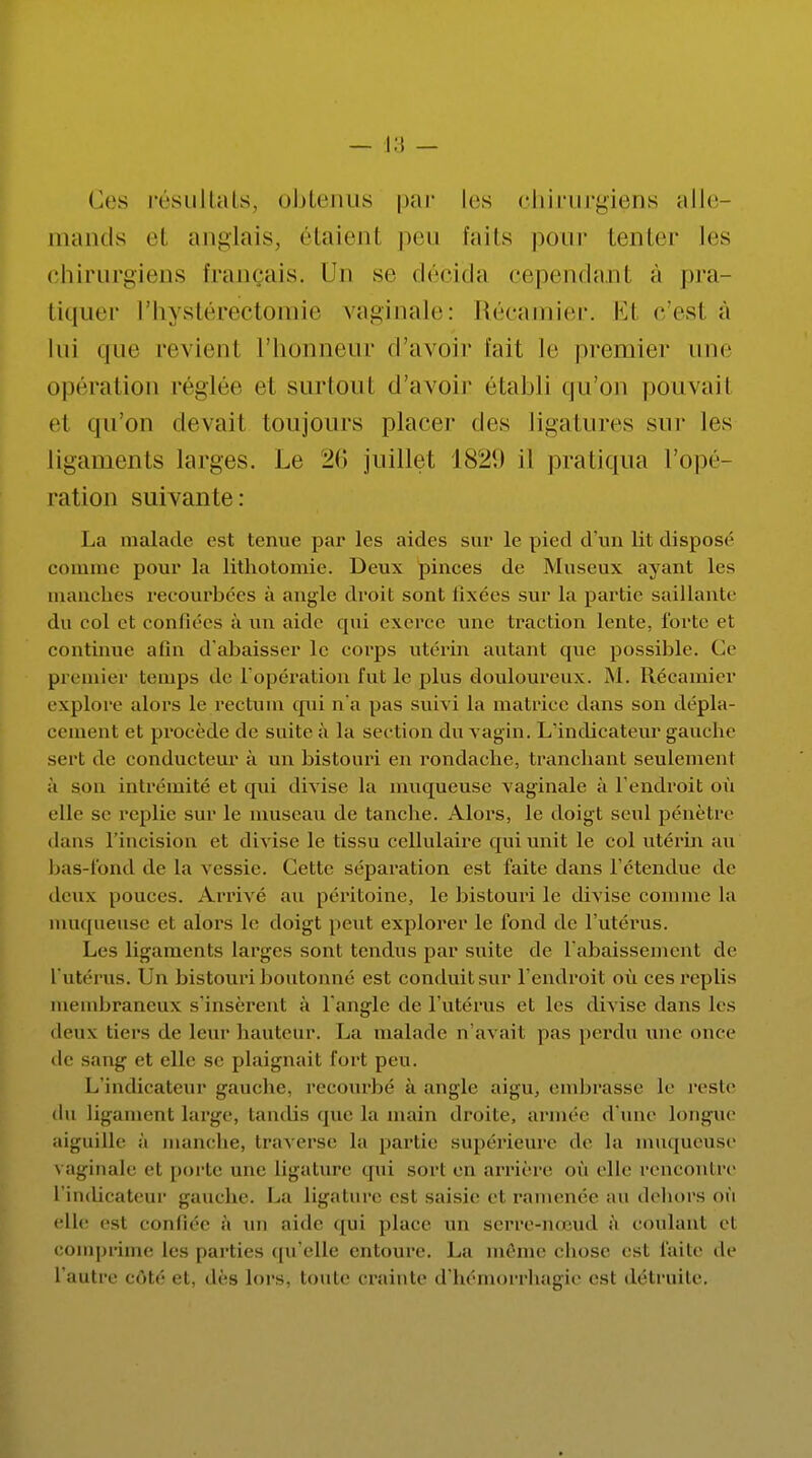 Ces résultats, obtenus par les chirurgiens alle- mands el anglais, étaient peu faits pour tenter les chirurgiens français. Du se décida cependanl à pra- tiquer l'hystérectomie vaginale: Récamier. Et c'est à lui que revient l'honneur d'avoir fait le premier une opérai ion réglée et surtout d'avoir établi qu'on pouvait et qu'on devait toujours placer des ligatures sur les ligaments larges. Le 20 juillet 1829 il pratiqua l'opé- ration suivante: La malade est tenue par les aides sur le pied d'un lit disposé comme pour la lithotomie. Deux pinces de Museux ayant les manches recourbées à angle droit sont lixées sur la partie saillante du col et confiées à un aide qui exerce une traction lente, forte et continue afin d'abaisser le corps utérin autant que possible. Ce premier temps de l'opération l'ut le plus douloureux. M. Récamier explore alors le rectum qui n'a pas suivi la matrice dans son dépla- cement et procède de suite à la section du vagin. L'indicateur gauche sert de conducteur à un bistouri en rondache, tranchant seulement à son intrémité et qui divise la muqueuse vaginale à l'endroit où elle se replie sur le museau de tanche. Alors, le doigt seul pénètre dans l'incision et divise le tissu cellulaire qui unit le col utérin au bas-fond de la vessie. Cette séparation est faite dans l'étendue de deux pouces. Arrivé au péritoine, le bistouri le divise connue la muqueuse el alors le doigt peut explorer le fond de l'utérus. Les ligaments larges sont tendus par suite de l'abaissement de l'utérus. Un bistouri boutonné est conduitsur l'endroit où ces replis membraneux s'insèrent à l'angle de l'utérus et les divise dans les deux tiers de leur hauteur. La malade n'avait pas perdu une once de sang et elle se plaignait fort peu. L'indicateur gauche, recourbé à angle aigu, embrasse le reste du ligament large, tandis que la main droite, année d une longue aiguille à manche, traverse la partit; supérieure de la muqueuse vaginale et porte une Ligature qui sort en arrière où elle rencontre l'indicateur gauche. La ligature est saisie et ramenée an dehors ou elle es1 confiée à un aide qui place un serre-nœud à coulant et comprime les parties qu'elle entoure. La même chose est faite de I autre côté et, dès lois, toute crainte d'hémorrhagie est détruite.