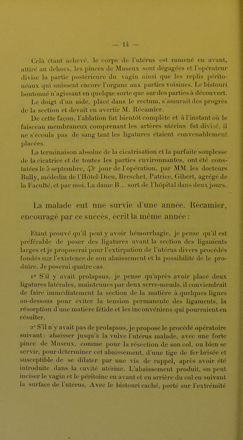 Cela étant achevé, le corps de l'utérus est ramené en avant, attiré au dehors, les pinces de Museux sont dégagées et l'opérateur divise h» partie postérieure du vagin ainsi que les replis périto- néaux qui unissent encore l'organe aux parties voisines. Le bistouri boutonné n'agissant en quelque sorte que sur des parties à découvert. Le doigt d'un aide, place' dans le rectum, s'assurait des progrès de la section et devait en avertir M. Récamier. De cette façon, l'ablation lut bientôt complète el a l'instant où le faisceau membraneux comprenant les artères utérins fut divi ne s'écoula pas de sang tant les ligatures étaient convenablement placées. La terminaison absolue de la cicatrisation et la parfaite souplesse de la cicatrice et de toutes les parties environnantes, ont été cons- tatées le 5 septembre, 4'3C jour de l'opération, par MM les docteurs Bally, médedin de l'Hôtel-Dieu, Breschet, Patrice, Gibert, agrégé de la Faculté, et par moi. La dame 13... sort de l'hôpital dans deux jours. La malade eut une survie d'une année. Récamier, encouragé par ce succès, écritla môme année : Etant prouvé qu'il peut y avoir hémorrhagie. je pense qu'il est préférable de poser des ligatures avant la section des ligaments larges et je proposerai pour l'extirpation de l'utérus divers procédés fondés sur l'existence de son abaissement et la possibilité de le pro- duire. Je poserai quatre cas. 1° S'il y avait prolapsus, je pense qu'après avoir placé deux ligatures latérales, maintenues par deux serre-nœuds, il conviendrait de faire immédiatement la section de la matière à quelques ligne- au-dessous pour éviter la tension permanente des ligaments, la résorption d'une matière fétide et les inconvéniens qui pourraient en résulter. a0 S'il n'y avait pas de prolapsus, je propose le procédé opératoire suivant: abaisser jusqu'à la vulve l'utérus malade, avec une forte pince île Museux, comme pour la résection de son col, ou bien se servir, pour déterminer cet abaissement, d'une tige de fer brisée et susceptible de se dilater par une vis de rappel, après avoir été introduite dans la cavité utérine. L'abaissement produit, on peut inciser le vagin et, le péritoine en avant et en arrière du col en suivant la surface de L'utérus. Avec le bistouri caché, porté sur L'extrémité