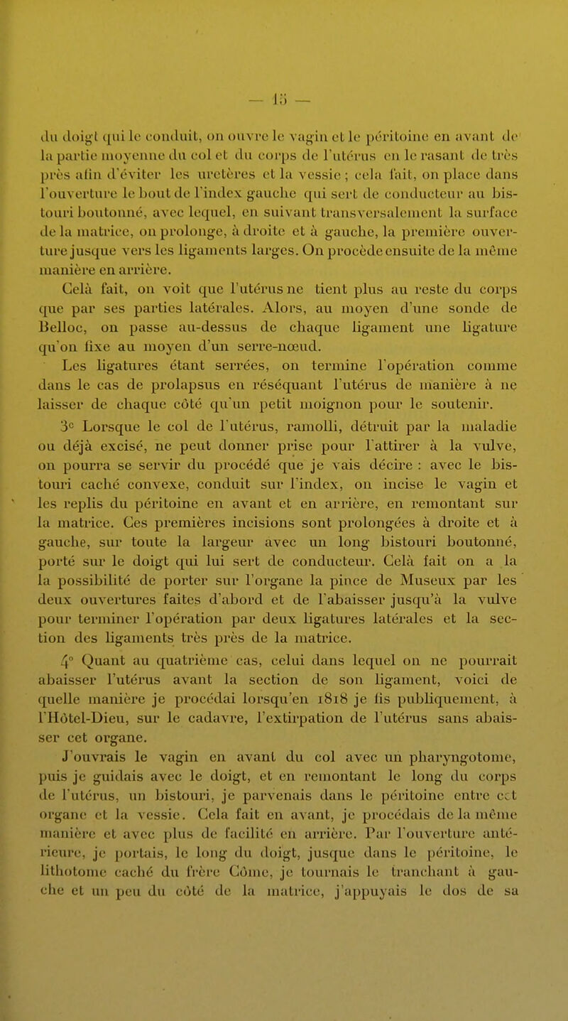 du doigt qui le conduit, on ouvre le vagin et le péritoine en avant de la partie moyenne du col et du corps de l'utérus en le rasant de très près afin d'éviter les uretères et La vessie; cela fait, on place dans l'ouverture le bout de l'index gauche qui sert de conducteur au bis- touri boutonné, avec lequel, en suivant transversalement la surface delà matrice, ou prolonge, à droite et à gauche, la première ouver- ture jusque vers les ligaments larges. On procède ensuite de la même manière en arrière. Cela fait, on voit que l'utérus ne tient plus au reste du corps que par ses parties latérales. Alors, au moyen d'une sonde de Belloc, on passe au-dessus de chaque ligament une ligature qu'on lixe au moyen d'un serre-nœud. Les ligatures étant serrées, on termine l'opération comme clans le cas de prolapsus en réséquant l'utérus de manière à ne laisser de chaque côté qu'un petit moignon pour le soutenir. 3e Lorsque le col de l'utérus, ramolli, détruit par la maladie ou déjà excisé, ne peut donner prise pour l'attirer à la vulve, on pourra se servir du procédé que je vais décire : avec le bis- touri caché convexe, conduit sur l'index, on incise le vagin et les replis du péritoine en avant et en arrière, en remontant sur la matrice. Ces premières incisions sont prolongées à droite et à gauche, sur toute la largeur avec un long bistouri boutonné, porté sur le doigt qui lui sert de conducteur. Cela fait on a la la possibilité de porter sur l'organe la pince de Museux par les deux ouvertures faites d'abord et de l'abaisser jusqu'à la vulve pour terminer l'opération par deux ligatures latérales et la sec- tion des ligaments très près de la matrice. 4° Quant au quatrième cas, celui dans lequel on ne pourrait abaisser l'utérus avant la section de son ligament, voici de quelle manière je procédai lorsqu'on 1818 je lis publiquement, à l'Hôtcl-Dieu, sur le cadavre, l'extirpation de l'utérus sans abais- ser cet organe. J'ouvrais le vagin en avant du col avec un pharyngotoine, puis je guidais avec le doigt, et en remontant le long du corps de l'utérus, un bistouri, je parvenais dans le péritoine entre cet organe et la vessie. Cela fait en avant, je procédais de la même manière el avec plus de facilité en arrière. Par l'ouverture anté- rieure, je portais, le long du doigt, jusque dans le péritoine, le Lithotome caché du frère Côme, je tournais le branchant à gau- che et un peu du côté de la matrice, j'appuyais le dos de sa