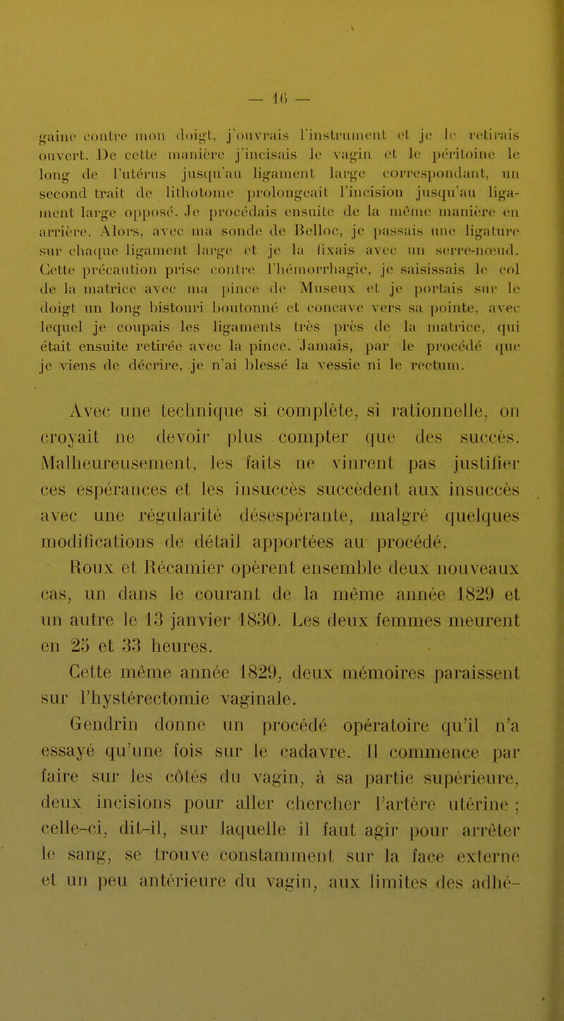 — Il) — gaitte contre mon doigt, j'ouvrais l'instrument et je le retirais ouvert. De cette manière j'incisais Je vagin cl le péritoine le long de l'utérus jusqu'au ligamenl lai'ge correspondant, un second trait de lithotome prolongeait l'incision jusqu'au liga- ment large opposé. Je procédais ensuite de la même manière en arrière. Alors, avec ma sonde de Belloc, je passais une ligature sur chaque ligament large et je la fixais avec un serre-nœud. Cette précaution prise conlre l'hémorrhagie, je saisissais le col de la matrice avec ma pince de Museux cl je portais sur le doigt un long bistouri boutonné cl, concave vers sa pointe, avec lequel je coupais les ligaments 1res prés de la matrice, qui était ensuite retirée avec la pince. Jamais, par le procédé que je viens de décrire, je n'ai blessé la vessie ni le rectum. Avec une technique si complète, si rationnelle, on croyait ne devoir plus compter que des succès. Malheureusement, les faits ne vinrent pas justifier ces espérances el les insuccès succèdenl aux insuccès avec une régularité désespérante, malgré quelques modifications de détail apportées au procédé. Roux et Récamier opèrent ensemble deux nouveaux cas. un dans le courant de Ja même année 1829 et un autre le 13 janvier 1830. Les deux femmes meurent en 25 et 33 heures. Cette même année 1829, deux mémoires paraissent sur l'hystérectomie vaginale. Gendrin donne un procédé opératoire qu'il n'a essayé qu'une fois sur le cadavre. Il commence par faire sur les côtés du vagin, à sa partie supérieure, deux incisions pour aller chercher l'artère utérine : celle-ci, dit-il, sur laquelle il faut agir pour arrêter le sang, se trouve constamment sur la face externe el un peu antérieure du vagin, aux limites des adhé-