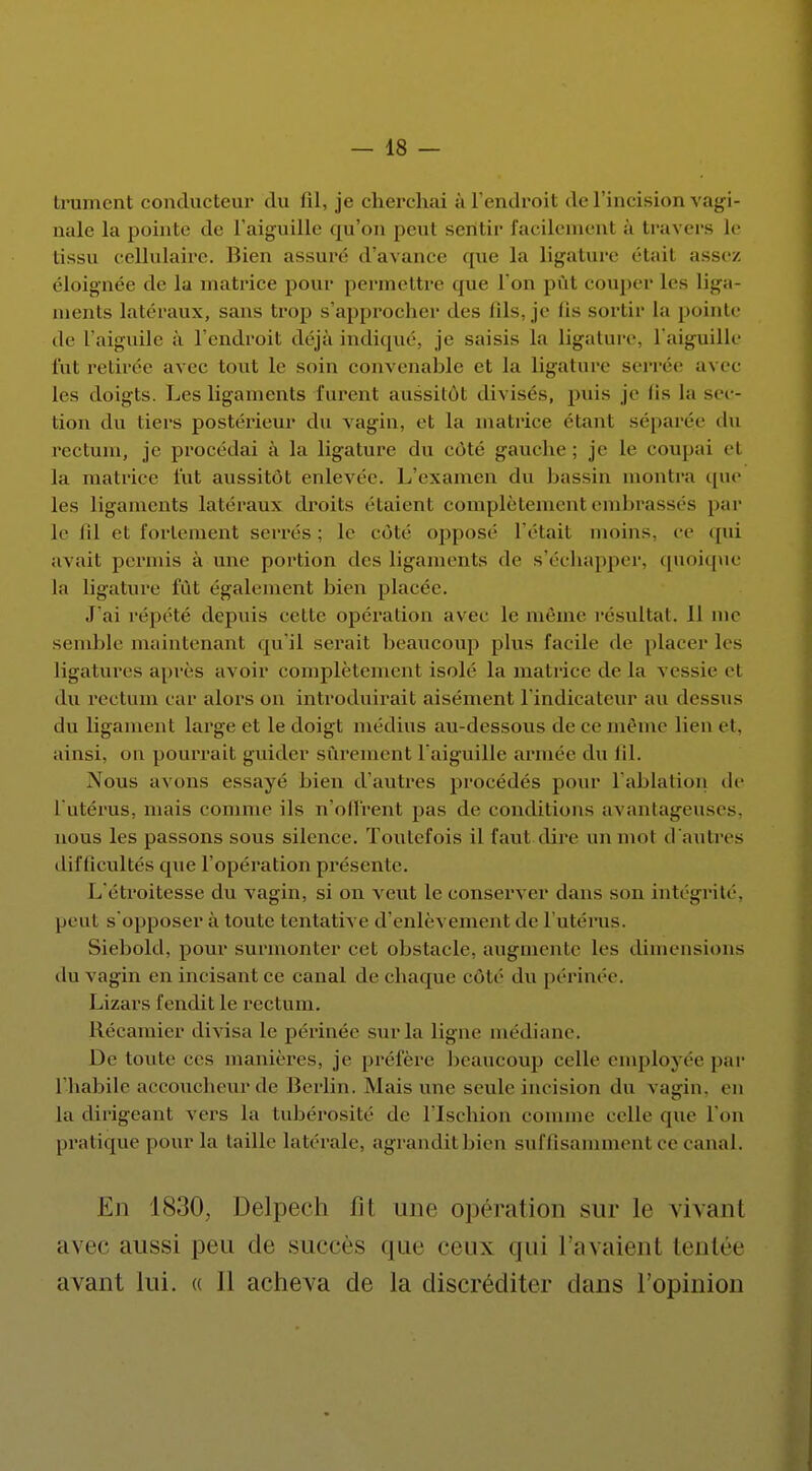trament conducteur du 01, je cherchai à l'endroit de l'incision vagi- nale la pointé de l'aiguille qu'on peut seritir facilement à travers le tissu cellulaire. Bien assuré d'avance que la ligature était assez, éloignée de la matrice pour permettre que l'on pût couper les liga- ments latéraux, sans trop s'approcher des lils. je lis sortir la pointe de Faiguile à l'endroit déjà indiqué, je saisis la ligature, l'aiguille fut retirée avec tout le soin convenable et la ligature serrée avec les doigts. Les ligaments furent aussitôt divisés, puis je Os la sec- tion du tiers postérieur du vagin, et la matrice étant séparée du rectum, je procédai à la ligature du côté gauche; je le coupai et la matrice tût aussitôt enlevée. 1/examen du bassin montra (pa- les ligaments latéraux droits étaient complètement embrassés par le lil et fortement serrés: le côté opposé l'était moins, ce qui avait permis à une portion des ligaments de s'échapper, quoique la ligature fût ('gaiement bien placée. J'ai répété depids cette opération avec le même résultai. 11 me semble maintenant qu'il serait beaucoup plus facile de placer les ligatures après avoir complètement isolé la matrice de la vessie et du rectum car alors on introduirait aisément l'indicateur au dessus du ligament large et le doigt médius au-dessous de ce même lien et. ainsi, on pourrait guider sûrement l'aiguille armée du 01. Nous avons essayé bien d'autres procédés pour l'ablation de l'utérus, niais comme ils n'offrent pas de conditions avantageuses, nous les passons sous silence. Toutefois il faut dire un mol d'autres difficultés que l'opération présente. L'étroitesse du vagin, si on veut le conserver dans son intégrité, peut s'opposer à toute tentative d'enlèvement de l'utérus. Siebold, pour surmonter cet obstacle, augmente les dimensions du vagin en incisant ce canal de chaque côte du périnée. Lizars fendit le rectum. Récamier divisa le périnée sur la ligne médiane. De toute ces manières, je préfère beaucoup celle employée par l'habile accoucheur de Berlin. Mais une seule incision du vagin, en la dirigeant vers la tubérosité de l'Ischion comme celle que l'on pratique pour la taille latérale, agrandit bien suffisamment ce canal. En 1830, Delpech fit une opération sur le vivant avec aussi peu de succès que ceux qui l'avaienl tentée avant lui. « Il acheva de la discréditer dans l'opinion