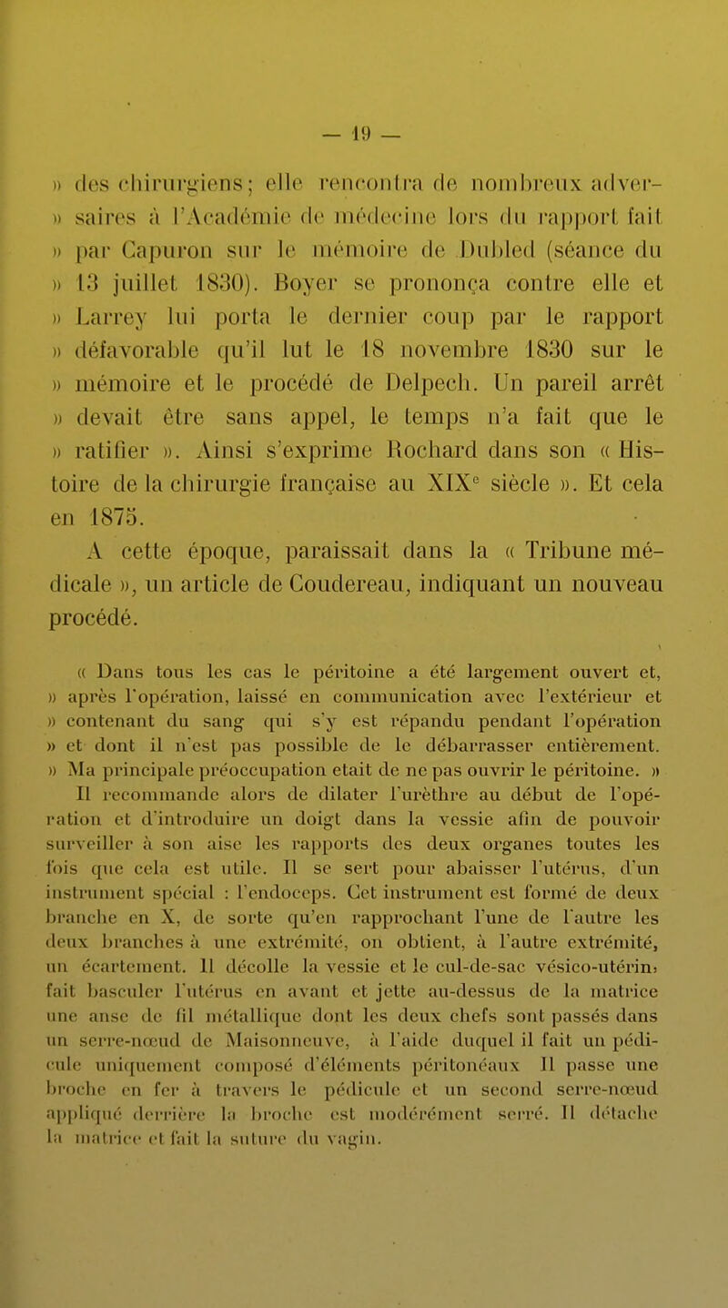 » des chirurgiens ; elle rencontra de nombreux adver- ii saires à l'Académie de médecine lors du rapport fait i) par Capuron sur le mémoire de Dubled (séance du » 13 juillet 1830). Boyer se prononça contre elle et » Larrey lui porta le dernier coup par le rapport » défavorable qu'il lut le 18 novembre 1830 sur le » mémoire et le procède de Delpech. Un pareil arrêt » devait être sans appel, le temps n'a fait que le » ratifier ». Ainsi s'exprime Rochard dans son « His- toire de la chirurgie française au XIXe siècle ». Et cela en I87:i. A cette époque, paraissait dans la « Tribune mé- dicale », un article de Coudereau, indiquant un nouveau procédé. (( Dans tous les cas le péritoine a été largement ouvert et, » après l'opération, laissé en communication avec l'extérieur et » contenant du sang qui s'y est répandu pendant l'opération » et dont il n'est pas possible de le débarrasser entièrement, o Ma principale préoccupation était de ne pas ouvrir le péritoine. » Il recommande alors de dilater l'urèthre au début de l'opé- ration et d'introduire un doigt dans la vessie afin de pouvoir surveiller à son aise les rapports des deux organes toutes les l'ois cpie cela est utile. Il se sert pour abaisser l'utérus, d'un instrument spécial : L'endoceps. Cet instrument est formé de deux branche en X. de sorte qu'en rapprochant l'une de l'autre les deux branches à une extrémité, on obtient, à l'autre extrémité, un écartement. 11 décolle la vessie et le cul-de-sac vésico-utérin> fait basculer l'utérus en avant et jette au-dessus de la matrice une anse de lil métallique dont les deux chefs sont passés dans un serre-nœud «le Maisonneuve, à L'aide duquel il fait un pédi- cule aniquemenl composé d'éléments péritonéaux II passe une broche en fer à travers le pédicule et un second serre-nœud appliqué derrière la broche esl modérémenl serré. Il détache la matrice el fail la suture du \ agin.