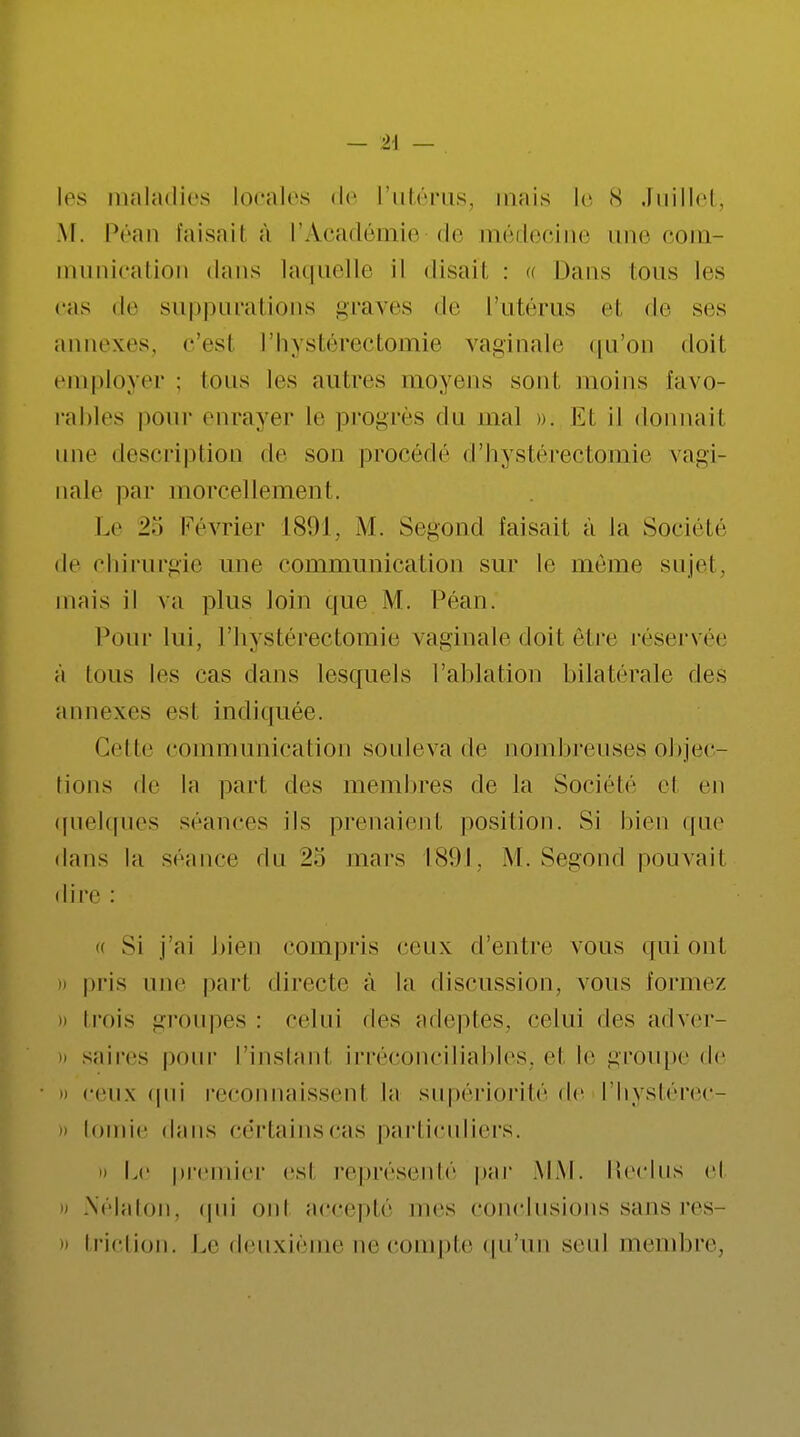 M. Péan faisait à l'Académie de médecine une com- munication dans laquelle il disait : a Dans Ions les cas de suppurations graves de l'utérus et de ses annexes, c'esl l'hystéréotomie vaginale qu'oc doil employer : Ions les antres moyens sont moins favo- rables pour enrayer le progrès du mal ». Et il donnait une description de son procédé d'hystérectomie vagi- nale par morcellement. Le Février 1891, M. Segond faisait à Ja Société de chirurgie une communication sur le même sujet, mais il va pins loin que M. Péan. Pour lui, l'hystérectomie vaginale doit être réservée à tous les cas dans lesquels l'ablation bilatérale des annexes est indiquée. Cette communication souleva de nombreuses objec- tions de la part des membres de la Société cl en quelques séances ils prenaient position. Si bien que dans la séance du mars 1891, M. Segond pouvait dire : « Si j'ai bien compris ceux d'entre vous ([ni ont » pris une pari directe à la discussion, vous l'orme/. » trois groupes : celui des adeptes, celui des adver- » saires pour l'instant irréconciliables, cl le groupe de » ceux qui reconnaissent la supériorité de l'hystérec- » tomie dans certains cas particuliers. » Le premier esl représenté par MM. Reclus el » NéJaton, qui oui accepté mes conclusions sans res- » triction. Le deuxième ne compte qu'un seul membre,