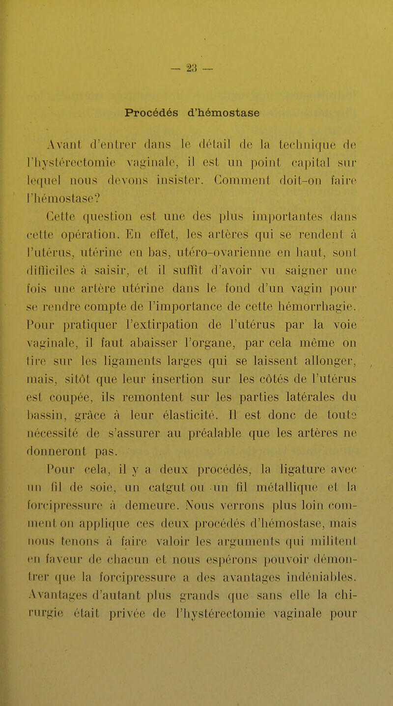 Procédés d'hémostase Avanl d'entrer dans le détail de la technique de l'hystérectomie vaginale, il est un point capital sur lequel nous devons insister. Gommenl doit-on faire l'hémostase? Cette question est une des plus importantes (Unis celle opération. En effet, les artères qui se rendent à l'utérus, utérine en bas, utéro-ovarienne en haut, sonl difficiles à saisir, el il suffil d'avoir vu saigner une fois une artère utérine dans le fond d'un vagin pour se rendre compte de l'importance de cette hémorrhagie. Pour pratiquer l'extirpation de l'utérus par la voie vaginale, il faut abaisser l'organe, par cela même on tire sur les ligaments larges qui se laissent allonger, mais, sitôt que leur insertion sur les côtés de l'utérus esi coupée, ils remontent sur les parties latérales du bassin, grâce à leur élasticité. Il est donc de toute nécessité de s assurer au préalable que les artères ne donneront pas. Pour cela, il y a deux procédés, la ligature avec un fil de soie, un catgut on un fil métallique et la forcipressure à demeure. .Nous verrons plus loin com- menl on applique ces deux procédés d'hémostase, mais nous tenons à l'aire valoir les arguments qui militenl en faveur de chacun el nous espérons pouvoir démon- trer que la forcipressure a des avantages indéniables. Avantages d'autant plus grands que sans elle la chi- rurgie était privée de l'hystérectomie vaginale pour