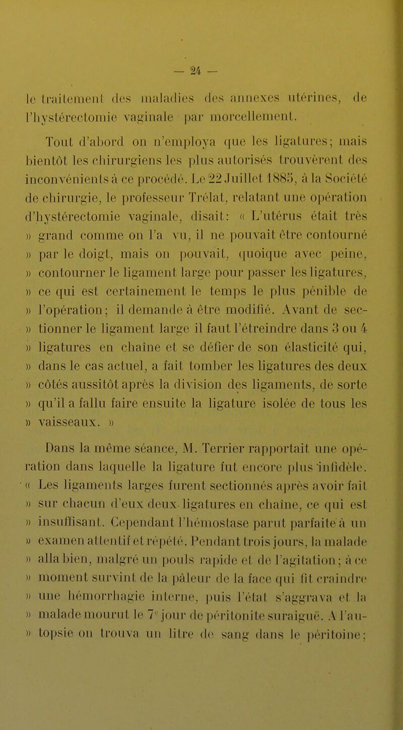 le traitement des maladies des annexes utérines, de l'hystérectomie vaginale par morcellement. Tout d'abord on n'employa que les ligatures; mais bientôt les chirurgiens les plus autorisés trouvèrent des inconvénients à ce procédé. Le22Juille1 1885, a la Société de chirurgie, le professeur Trélat, relatant une opération d'hystérectomie vaginale, disait: « L'utérus était très » grand comme on l'a vn. il ne pouvait être contourné » par le doigt, mais on pouvait, quoique avec peine » contourner le ligament large pour passer les ligatures. )) ce qui est certainement le temps le pins pénible de » l'opération; il demande à être modifié. Avant de sec- » tionner le ligament large il faut l'étreindre dans 3 ou & )) ligatures en chaîne et se défier de son élasticité qui, » dans le cas actuel, a l'ait tomber les ligatures des deux » côtés aussitôt après la division des ligaments, de sorte » qu'il a fallu faire ensuite la ligature isolée de tous les » vaisseaux. » Dans la même séance, M. Terrier rapportait une opé- ration dans laquelle la ligature l'ut encore plus infidèle. « Les ligaments larges Eurent sectionnés après avoir Eail » sur chacun d'eux deux ligatures en chaîne, ce qui est » insuffisant. Cependant l'hémostase parul parfaitèà un » examen attentif et répété. Pendant trois jours, la malade » alla bien, malgré un pouls rapide et de l'agitation ; à ce » moment survint de la pâleur de la l'ace qui lit craindre » une hémorrhagie interne, puis l'état s'aggrava et la i) malade mourut le 7e jour de péritonite suraiguë. A l'au- » topsie on trouva un litre de sang dans le péritoine: