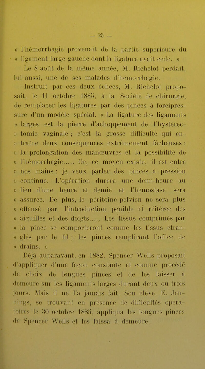 » l'hémorrhagie provenait de la partie supérieure du » ligament large gauche dont la ligature avait cédé. » Le 8 août de la même année, M. Rlchelol perdait, lui aussi, une de ses malades d'hémorrhagie. Instruit par ces deux échecs, M. Richelol propo- sait, le II octobre 1885, à la Société de chirurgie, de remplacer les ligatures par des pinces à forcipres- sure d'un modèle spécial. « La ligature des ligaments » larges est la pierre d'achoppemenl de l'hystérec- tomie vaginale ; c'est la grosse difficulté qui en- « traîne deux conséquences extrêmement fâcheuses: » la prolongation des manoeuvres cl la possibilité de » l'hémorrhagie Or, ce moyen existe, il est entre » nos mains : je veux parler des pinces à pression » continue. L'opération durera une demi-heure au i) lieu d'une heure et demie et l'hémostase sera » assurée. De plus, le péritoine pelvien ne sera plus » offensé par l'introduction pénible et réitérée des » aiguilles et des doigts Les Tissus comprimés par H la pince se comporteront comme les tissus étran- » glés par le fil ; les pinces rempliront l'office de » drains, u Déjà auparavant, en 1882, Spencer Wells proposait d'appliquer d'une façon constante et comme procédé de choix de longues pinces el de les laisser à demeure sur les ligaments larges durant deux ou trois jours. M;iis il ne l'a jamais l'ail. Son élève, Ë. Jen- [îillgS, se trouvant en présence de difficultés opéra- toires le ->o octobre 1885, appliqua les longues pinces de Spencer Wells cl les Inissa à demeure.