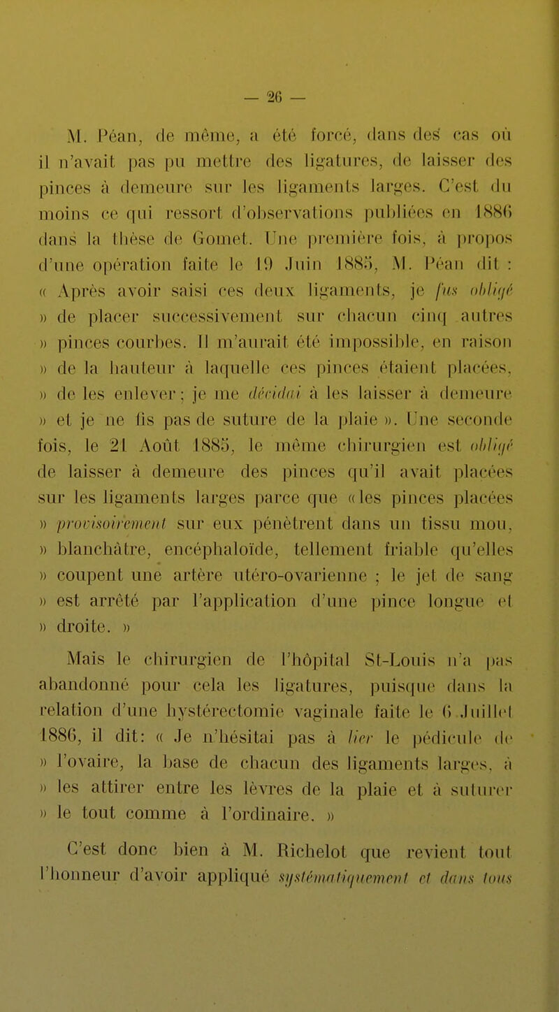 M. Péan, de même, a été forcé, dans des cas où il n'avai! pas pu mettre des ligatures, de laisser des pinces à demeure sur les ligaments larges. C'est du moins ce qui ressort d'observations publiées en 1886 dans la thèse de Gomet. Une première lois, à propos dune opération faite le 19 Juin l<S<S.*i. M. Péan dit : a Après avoir saisi ces deux ligaments, je fus obligé )) de placer successivement sur chacun cinq autres » pinces courbes. Il m'aurait été impossible, en raison » de la hauteur à laquelle ces pinces étaient placées. » de les enlever: je me décidai à les laisser à demeure » el je ne lis pas de suture de la plaie ». l ue seconde l'ois, le '2\ Août 1885, le même chirurgien es1 obligé de laisser à demeure des pinces qu'il avait placées sur les ligaments larges parce que «les pinces placées » provisoirement sur eux pénètrent dans un tissu mon. » blanchâtre, encéphaloïde, tellement friable qu'elles » coupent une artère utéro-ovarienne : le jet de sa ni: » est arrêté par l'application d'une pince longue el » droite. » Mais le chirurgien de l'hôpital St-Louis n'a pas abandonné pour cela les ligatures, puisque dans la relation d'une hystérectomie vaginale faite le fi Juillet 1886, il dit: « Je n'hésitai pas a lier le pédicule de » l'ovaire, la base de chacun des ligaments larges, à )) les attirer entre les lèvres de la plaie et à suturer i) le tout comme à l'ordinaire. » C'est donc bien à M. Richelot que revient toul l'honneur d'avoir appliqué systématiquement et dans tous