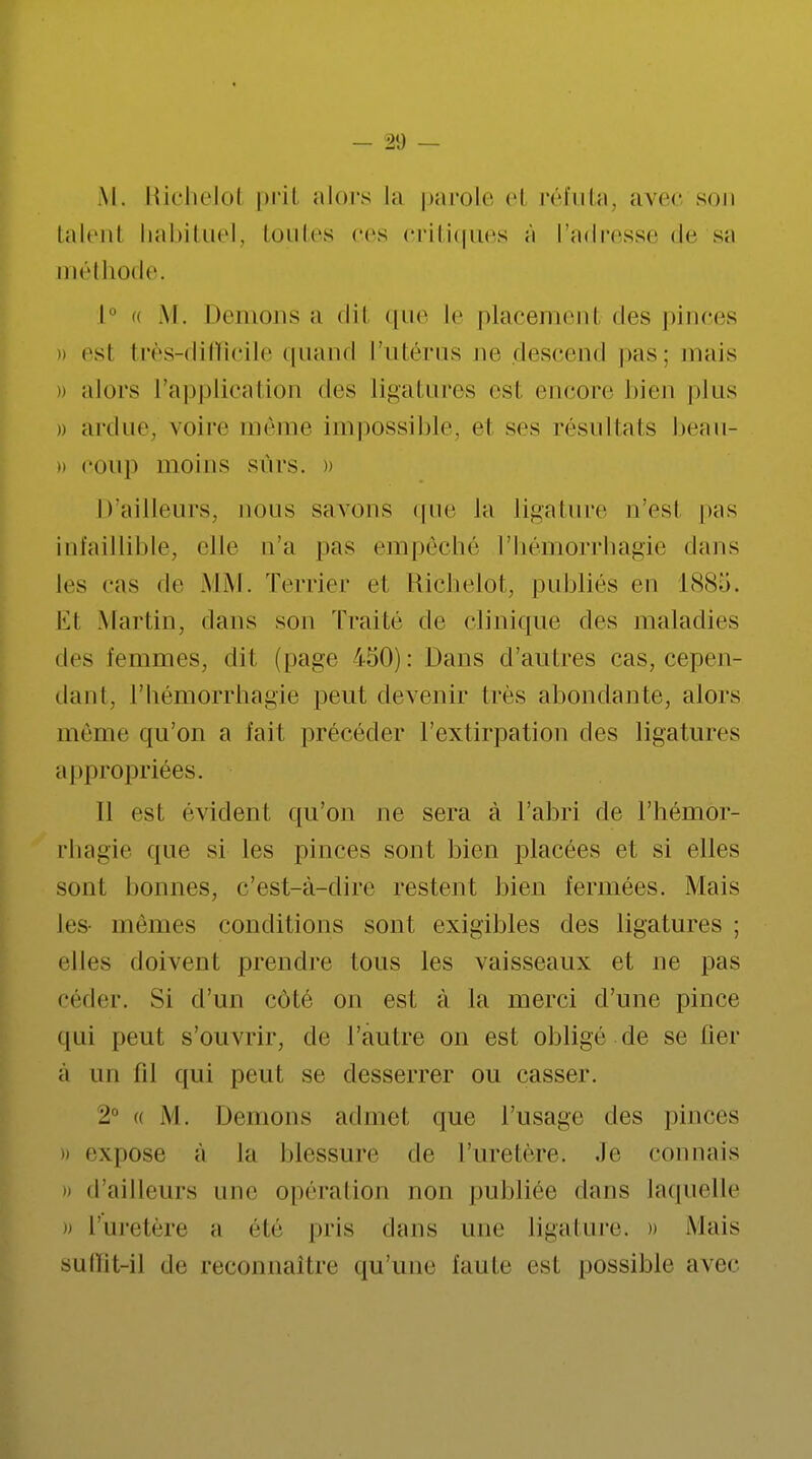 M. Richelol prit alors la parole et réfuta, avec son talent habituel, toutes ers critiques à l'adresse de sa méthode. 1° « M. Dénions a dil que le placement des pinces )) esl très-difficile quand l'utérus ne descend pas; mais » alors l'application des ligatures esl encore bien pins 0 ardue, voire même impossible, ei ses résultats beau- n coup moins sûrs. » D'ailleurs, nous savons que Ja ligature n'esl pas infaillible, elle n'a pas empêché l'hémorrhagie dans les cas de MM. Terrier el Elichelot, publiés en 1885. Et Martin, dans son Traité de clinique des maladies des femmes, dit (page i50): Dans d'autres cas, cepen- dant, l'hémorrhagie peut devenir très abondante, alors même qu'on a fait précéder l'extirpation des ligatures appropriées. Il est évident qu'on ne sera à l'abri de l'hémor- rhagie que si les pinces sont bien placées et si elles sont bonnes, c'est-à-dire restent bien fermées. Mais les mêmes conditions sont exigibles des ligatures ; elles doivent prendre tous les vaisseaux et ne pas céder. Si d'un côté on est à la merci d'une pince qui peut s'ouvrir, de l'autre on est obligé de se lier à un fil qui peut se desserrer ou casser. 2° « M. Démons admet que l'usage des pinces expose a la blessure de l'uretère. Je connais - d'ailleurs nue opération non publiée dans laquelle •» l'uretère a été pris dans une ligature. » Mais suffît-il de reconnaître qu'une faute esl possible avec
