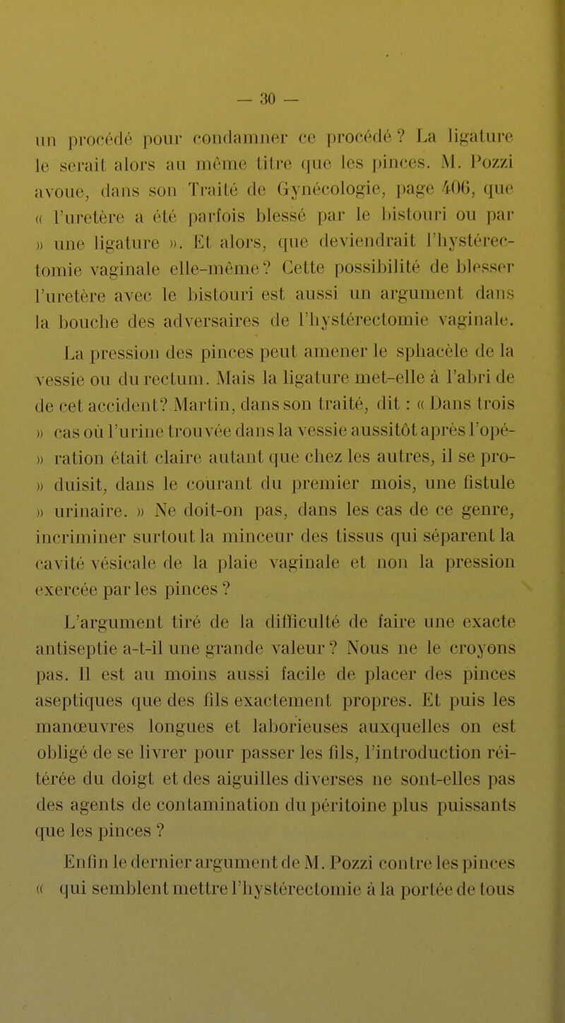 an procédé pour condamner ce procédé? La ligature le serait alors an même titre que les pinces. M. Pozzi avoue dans son Traité de Gynécologie, page i06, que « l'uretère a été parfois blessé par le bistouri ou par » une ligature ». Et alors, que deviendrait l'hystérec- tomie vaginale elle-même? Celle possibilité de blesser l'uretère avec le bistouri est aussi lui argumenl dans la bouche des adversaires de l'hystérectomie vaginale. La pression des pinces peut amener le sphacèle delà vessie ou du rectum. .Mais la ligature met-elle à l'abri de de cet accident? Mari in, dans son traité, dit : « Dans trois » casoù l'urine trouvée dans la vessie aussitôt après l'opé- » ration était claire autant que chez les autres, il se pro- » duisit, dans le courant du premier mois, une fistule » urinaire. » Ne doit-on pas, clans les cas de ce genre, incriminer surtout la minceur des tissus qui séparent la cavité vésicale de la plaie vaginale el non la pression exercée par les pinces ? L'argument tiré de la difficulté de faire une exacte antiseptie a-t-il une grande valeur ? Nous ne le croyons pas. Il est au moins aussi facile de placer des pinces aseptiques que des fils exactement propres. Et puis les manœuvres longues et laborieuses auxquelles on est obligé de se livrer pour passer les fils, l'introduction réi- térée du doigt et des aiguilles diverses ne sont-elles pas des agents de contamination du péritoine plus puissants que les pinces ? Enfin le dernier argument de M. Pozzi contre les pinces « qui semblent mettre l'hystérectomie à la portéede tous