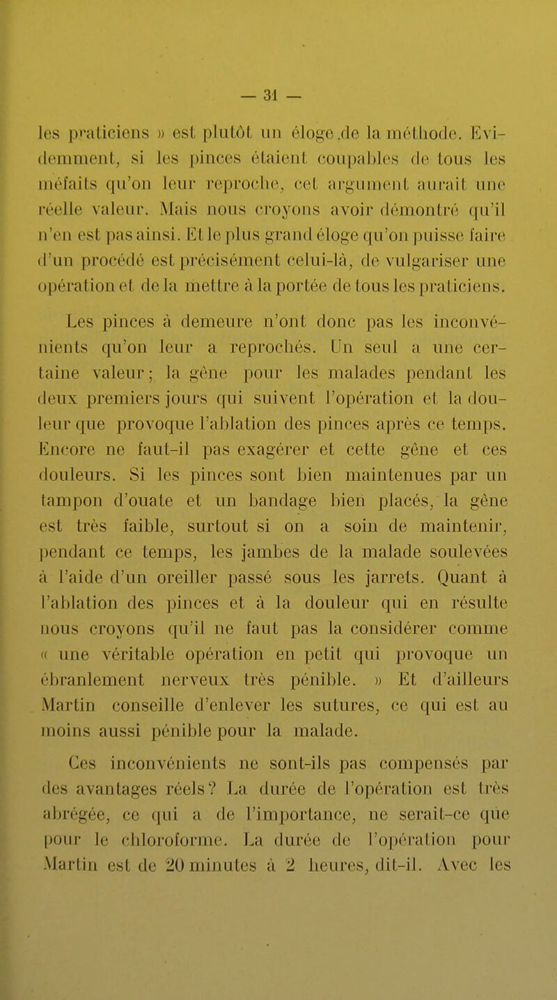 les praticiens » est plutôt un éloge .de la méthode. Evi- demment, si les pinces étaienl coupables de Ions les méfaits qu'on leur reproche, cet argument aurait une réelle valeur. Mais nous croyons avoir démontré qu'il n'en esl pas ainsi. Et le plus grand éloge qu'on puisse faire d'un procédé est précisément celui-là, de vulgariser une opération el de la mettre à la portée de tous les praticiens. Les pinces à demeure n'ont donc pas les inconvé- nients qu'on leur a reprochés. Un seul a une cer- taine valeur; la gêne pour les malades pendant les deux premiers jours qui suivent l'opération et la dou- leur <pie provoque l'ablation des pinces après ce temps. Encore ne faut-il pas exagérer et cette gêne et ces douleurs. Si les pinces sont bien maintenues par un tampon d'ouate et un bandage bien placés, la gêne est très faible, surtout si on a soin de maintenir, pendant ce temps, les jambes de la malade soulevées à l'aide d'un oreiller passé sous les jarrets. Quant a l'ablation des pinces et à la douleur qui en résulte nous croyons qu'il ne faut pas la considérer comme « une véritable opération en petit qui provoque un ébranlement nerveux très pénible. » Et d'ailleurs Martin conseille d'enlever les sutures, ce qui est au moins aussi pénible pour la malade. Ces inconvénients ne sont-ils pas compensés par de- avantages réels? La durée de l'opération esl 1res abrégée, ce qui a de l'importance, ne serait-ce que pour le chloroforme. La durée de l'opération pour Martin esl de 20minutes a 2. heures, dit-il. Avec les