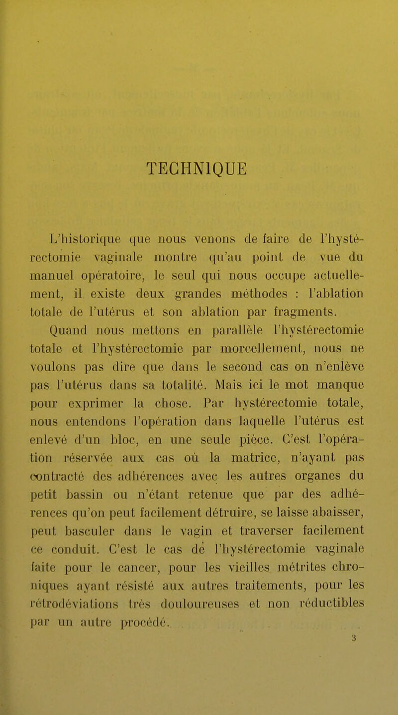 TECHNIQUE L'historique que nous venons de faire de l'hysté- rectomie vaginale montre qu'au point de vue du manuel opératoire, le seul qui nous occupe actuelle- ment, il existe deux grandes méthodes : l'ablation totale de l'utérus et son ablation par fragments. Quand nous mettons en parallèle l'hystérectomie totale et l'hystérectomie par morcellement, nous ne voulons pas dire que dans le second cas on n'enlève pas l'utérus dans sa totalité. Mais ici le mot manque pour exprimer la chose. Par hystéréotomie totale, nous entendons l'opération dans laquelle l'utérus est enlevé d'un bloc, en une seule pièce. C'est l'opéra- tion réservée aux cas où la matrice, n'ayant pas contracté des adhérences avec les autres organes du petit bassin ou n'étant retenue que par des adhé- rences qu'on peut facilement détruire, se laisse abaisser, peut basculer dans le vagin et traverser facilement ce conduit. C'est le cas dè l'hystérectomie vaginale faite pour le cancer, pour les vieilles métrites chro- niques ayanl résisté aux autres traitements, pour les rétrodéviations 1res douloureuses et non réductibles par un autre procédé. 3