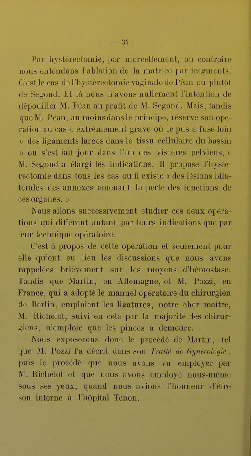 Par hystérectomie, par morcellement, ;ui contraire nous entendons l'ablation de la matrice par fragments. G'estlecas del'hystérectomie vaginale de Péan ou plutôl de Segond. Et là nous n'avons nullement l'intention de dépouiller M. Péan au profit de M. Segond. Mais, tandis que M. Péan, au moins dans le principe, réserve son opé- ration au cas « extrêmement grave où le pus a fusé loin » des ligaments larges dans le tissu cellulaire du bassin » ou s'est fait jour dans L'un des viscères pelviens, » M. Segond a élargi les indications. Il propose l'hysté- rectomie dans tous les cas où il existe « des lésions bila- térales des annexes amenant la perte des fonctions de ces organes. » Nous allons successivement étudier ces deux opéra- tions qui diffèrent autant par leurs indications que par leur technique opératoire. C'est à propos de cette opération et seulement pour elle qu'ont eu lieu les discussions que nous avons rappelées brièvement sur les moyens d'hémostase. Tandis que Martin, en Allemagne, et M. Pozzi, en France, qui a adopté le manuel opératoire du chirurgien de Berlin, emploient les ligatures, notre cher maître, M. Richelot, suivi en cela par la majorité des chirur- giens, n'emploie que les pinces à demeure. Nous exposerons donc le procédé de Martin, tel que M. Pozzi l'a décrit dans son Traité de Gynécologie : puis le procédé que nous avons vu employer par M. Richelot et que nous avons employé nous-mènie sous ses yeux, quand nous avions l'honneur d'être son interne à l'hôpital Tenon.