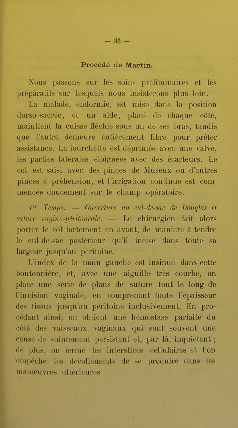 Procédé de Martin. Nous passons sur les soins préliminaires et les préparatifs sur lesquels nous insisterons plus loin. La malade, endormie, est mise dans la position dorso-sacrée, et un aide, placé de chaque côté, maintient la cuisse fléchie sous un de ses bras, tandis que l'autre demeure entièrement libre pour prêter assistance. La fourchette est déprimée avec une valve, les parties latérales éloignées avec des écarteurs. Le col est saisi avec des pinces de Museux ou d'autres pinces à préhension, et l'irrigation continue est com- mencée doucement sur le champ opératoire. /er Temps. — Ouverture du cul-de-sac de Douglas et suture vagino-péritonéale. — Le chirurgien fait alors porter le col fortement en avant, de manière à tendre le cul-de-sac postérieur qu'il incise dans toute sa largeur jusqu'au péritoine. L'index de la main gauche est insinué dans cette boutonnière, et, avec une aiguille très courbe, on place une série de plans de suture tout le long de l'incision vaginale, en comprenant toute l'épaisseur des tissus jusqu'au péritoine inclusivement. En pro- cédant ainsi, on obtient une hémostase parfaite du côté des vaisseaux vaginaux qui sont souvent une cause de suintement persistant et, par là, inquiétant; de pins, on ferme les interstices cellulairés et l'on empêche les décollements de se produire dans les manœuvres ultérieures