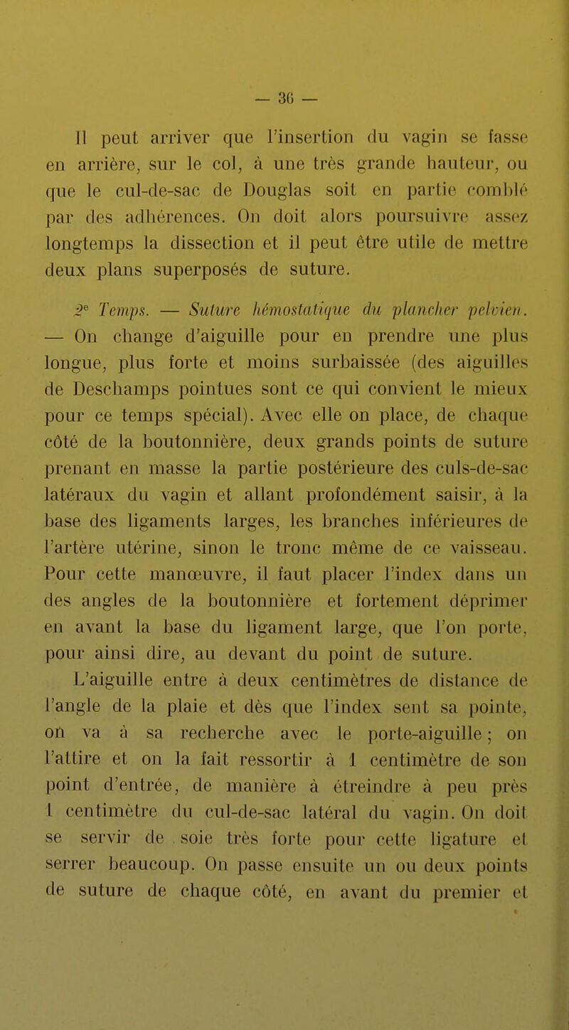— 30 — Il peut arriver que l'insertion du vagin se fusse en arrière, sur le col, à une très grande hauteur, ou que le cul-de-sac de Douglas soit en partie comblé par des adhérences. On doit alors poursuivre assez longtemps la dissection et il peut être utile de mettre deux plans superposés de suture. ge Temps. — Suture hémostatique du plancher pelvien. — On change d'aiguille pour en prendre une plus longue, plus forte et moins surbaissée (des aigu il les de Deschamps pointues sont ce qui convient le mieux pour ce temps spécial). Avec elle on place, de chaque côté de la boutonnière, deux grands points de suture prenant en masse la partie postérieure des culs-de-sac latéraux du vagin et allant profondément saisir, à la base des ligaments larges, les branches inférieures de l'artère utérine, sinon le tronc même de ce vaisseau. Pour cette manœuvre, il faut placer l'index dans un des angles de la boutonnière et fortement déprimer en avant la base du ligament large, que l'on porte, pour ainsi dire, au devant du point de suture. L'aiguille entre à deux centimètres de distance de l'angle de la plaie et dès que l'index sent sa pointe, on va à sa recherche avec le porte-aiguille ; on L'attire et on la fait ressortir à 1 centimètre de son point d'entrée, de manière à étreindre à peu pics I centimètre du cul-de-sac latéral du vagin. On doil se servir de soie très forte pour celle ligature et serrer beaucoup. On passe ensuite un ou deux points de suture de chaque côté, en avant du premier el