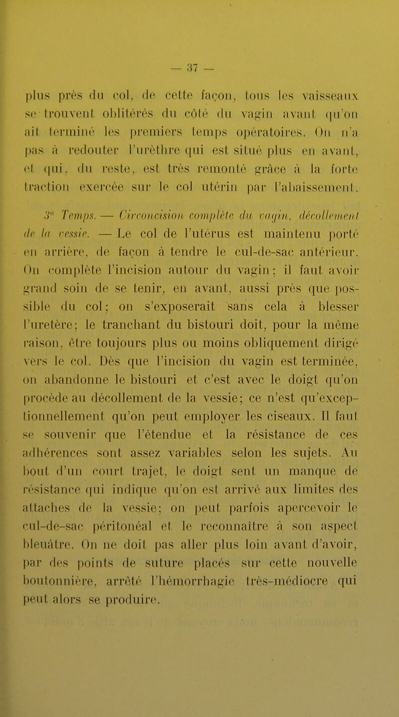 plus près du col, de cette façon. Ions les vaisseaux se trouvenl oblitérés du côté du vagin avant qu'on ail terminé les premiers temps opératoires. On n'a pas a redouter l'urèthre qui est situé plus en avant, et qui, du reste, est très remonté grâce à la forte traction exercée sur le col utérin par L'abaissement. .V Temps.— Circoncision complète du vagin, décollement de la vessie. — Le col de l'utérus est maintenu porte en arrière, de façon à tendre le cul-de-sac antérieur. On complète l'incision autour du vagin; il faut avoir grand soin de se tenir, en avant, aussi près que pos- sible du col; on s'exposerait sans cela à blesser l'uretère; te tranchant du bistouri doit, pour la même raison, être toujours plus ou moins obliquement dirigé vers le col. Dès que l'incision du vagin est terminée, on abandonne le bistouri et c'est avec le doigt qu'on procède au décollement de la vessie; ce n'est qu'excep- tionnellement qu'on peut employer les ciseaux. Il faut se souvenir que l'étendue et la résistance de ces adhérences sont assez variables selon les sujets. An bout d'un court trajet, le doigt sent un manque de résistance qui indique qu'on est arrivé aux limites des attaches de la vessie; on peut parfois apercevoir le cul-de-sac péritonéal et le reconnaître à son aspecl bleuâtre. On ne doit pas aller plus loin avant d'avoir, par des points de suture placés sur cette nouvelle boutonnière, arrêté l'hémorrhagie très-médioçre qui peut alors se produire.