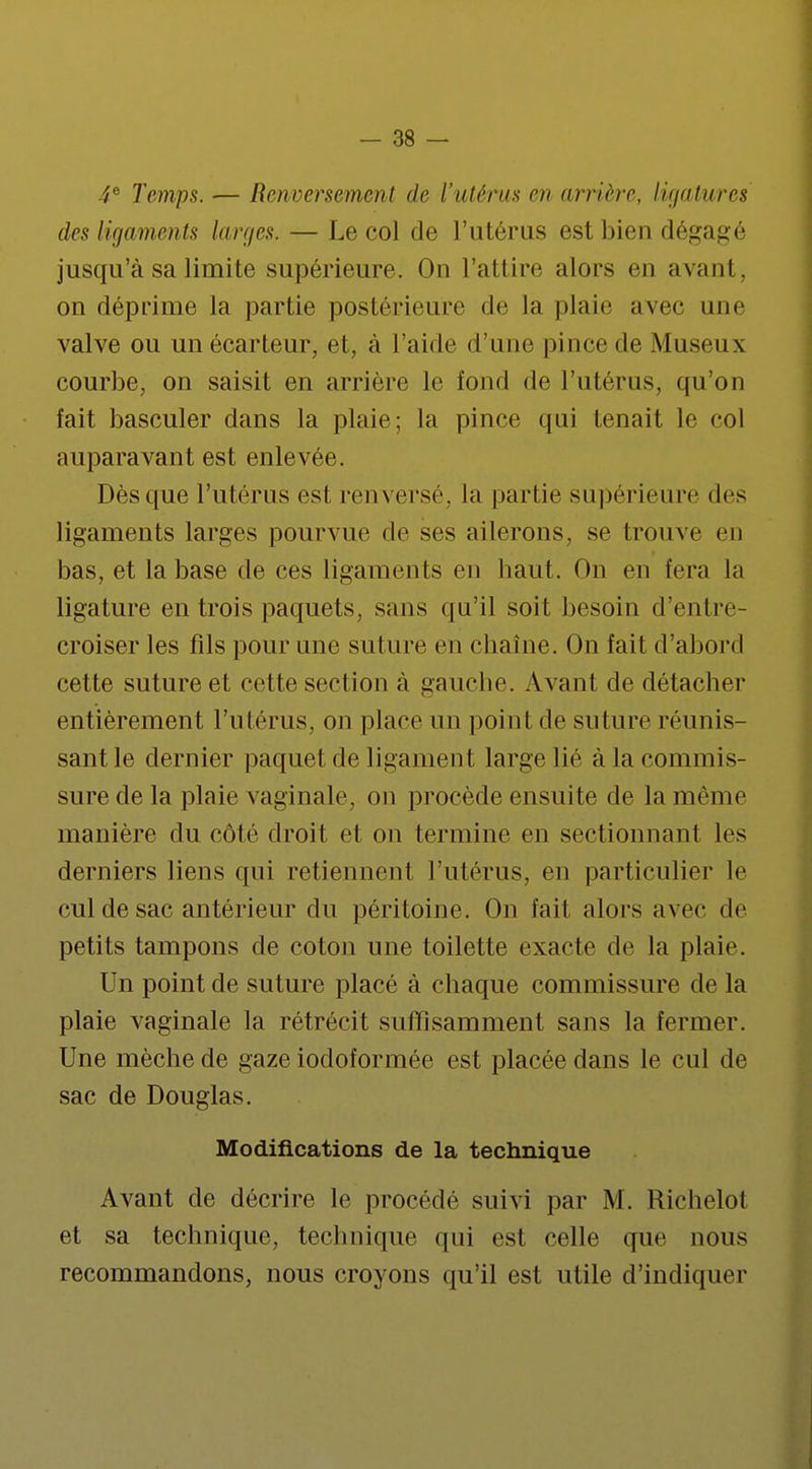 4e Temps. — Renversement de l'utérus en arrière, ligatures des ligaments larges. — Le col de l'utérus est bien dégagé jusqu'à sa limite supérieure. On l'attire alors eu avant, on déprime la partie postérieure de la plaie avec une valve ou un écarteur, et, à l'aide d'une pince de Museux courbe, on saisit en arrière le fond de l'utérus, qu'on fait basculer dans la plaie; la pince qui tenait le col auparavant est enlevée. Dès que l'utérus est renversé, la partie supérieure des ligaments larges pourvue de ses ailerons, se trouve en bas, et la base de ces ligaments en haut. On en fera la ligature en trois paquets, sans qu'il soit besoin d'entre- croiser les fils pour une suture en chaîne. On fait d'abord cette suture et cette section à gauche. Avant de détacher entièrement l'utérus, on place un point de suture réunis- sant le dernier paquet de ligament large lié à la commis- sure de la plaie vaginale, on procède ensuite de la même manière du côté droit et on termine en sectionnant les derniers liens qui retiennent l'utérus, en particulier le cul de sac antérieur du péritoine. On fait alors avec de petits tampons de coton une toilette exacte de la plaie. Un point de suture placé à chaque commissure de la plaie vaginale la rétrécit suffisamment sans la fermer. Une mèche de gaze iodoformée est placée dans le cul de sac de Douglas. Modifications de la technique Avant de décrire le procédé suivi par M. Richelot et sa technique, technique qui est celle que nous recommandons, nous croyons qu'il est utile d'indiquer