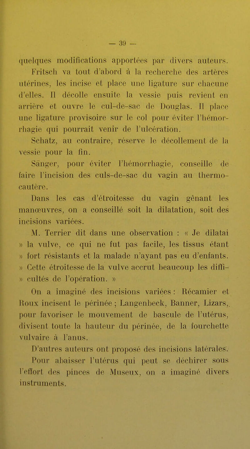 linéiques modifications apportées par divers auteurs. Fritsch va tout d'abord à la recherche des artères utérines, les incise et place une ligature sur chacune d'elles. Il décolle ensuite La vessie puis revient en arrière et ouvre le cul-de-sac de Douglas. 11 place une ligature provisoire sur le col pour éviter l'hémor- rhagie qui pourrait venir de l'ulcération. Schatz, au contraire, réserve le décollement de la vessie pour la fin. Sànger, pour éviter l'hémorrhagie, conseille de faire l'incision des culs-de-sac du vagin au thermo- cautère. Dans les cas d'étroitesse du vagin gênant les manœuvres, on a conseillé soit la dilatation, soit des incisions variées. M. Terrier dit dans une observation : « Je dilatai )) la vulve, ce qui ne fut pas facile, les tissus étant » fort résistants et la malade n'ayant pas eu d'enfants. » Cette étroitesse de la vulve accrut beaucoup les diffî- » cultés de l'opération. » On a imaginé des incisions variées : Récamier et Roux incisent le périnée; Langenbeck, Banner, Lizars,. pour favoriser le mouvement de bascule de l'utérus, divisent toute la hauteur du périnée, de la fourchette vulvaire à l'anus. D'autres auteurs ont proposé des incisions latérales. Pour abaisser l'utérus qui peut se déchirer sous l'efEorl des pinces de Museux, on a imaginé divers instruments.