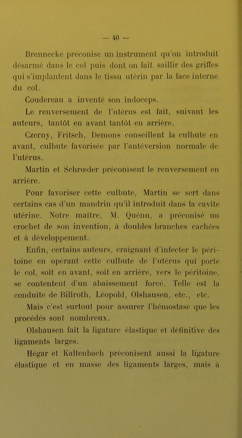 Brennecke préconise un instrument qu'on introduit désarmé dans le col puis dont on fait saillir des griffes qui s'implantent dans le tissu utérin par la face interne du col. Coudereau a inventé son indoceps. Le renversement de l'utérus est fait, suivant les auteurs, tantôt en avant tantôt en arrière. Czerny, Fritsch, Démons conseillent la culbute en avant, culbute favorisée par l'antéversion normale de l'utérus. Martin et Schrœder préconisent le renversement en arrière. Pour favoriser cette culbute, Martin se sert dans certains cas d'un mandrin qu'il introduit dans la cavité utérine. Notre maître, M. Quénu, a préconisé un crochet de son invention, à doubles branches cachées et à développement. Enfin, certains auteurs, craignant d'infecter le péri- toine en opérant cette culbute de l'utérus qui porte le col, soit en avant, soit en arrière, vers Je péritoine, se contentent d'un abaissement force. Telle est la conduite de Billroth, Léopold, Olshausen, etc., etc. Mais c'est surtout pour assurer l'hémostase que les procédés sont nombreux. Olshausen fait la ligature élastique et définitive des ligaments larges. Hégar et Kaltenbach préconisent aussi la ligature élastique et en masse des ligaments larges, mais à