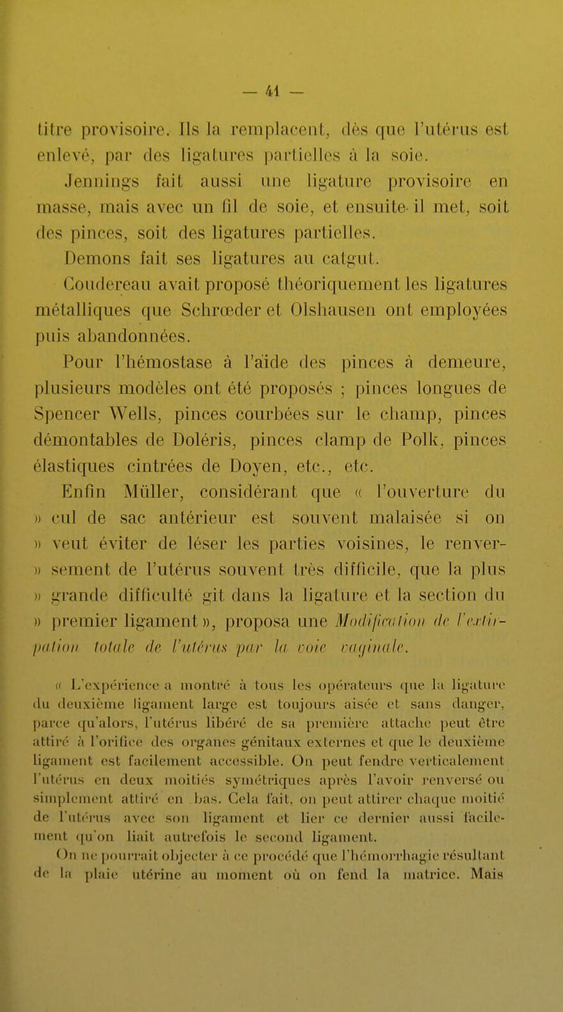 titre provisoire. Ils la remplacent, dès que l'utérus esl enlevé, par des ligatures partielles ;ï la soie. Jennings fait aussi une ligature provisoire en masse, mais avec un lil de soie, et ensuite il met, soit des pinces, soit des ligatures partielles. Démons fait ses ligatures au catgut. Goudereau avait proposé théoriquement les ligatures métalliques que Schrœderet Olshausen ont employées puis abandonnées. Pour l'hémostase à l'aide des pinces à demeure, plusieurs modèles ont été proposés ; pinces longues de Spencer Wells, pinces courbées sur le champ, pinces démontables de Doléris, pinces clamp de Polk, pinces élastiques cintrées de Doyen, etc., etc. Enfin Millier, considérant que « l'ouverture du » cul de sac antérieur est souvent malaisée si on i) veut éviter de léser les parties voisines, le renver- i) semenl de l'utérus souvent très difficile, que la plus » grande difficulté gil dans la ligature et la section du » premier ligament», proposa une Modification de l'extir- pation totale ilo l'utérus par la voie vaginale. L'expérience a montré à tous les opérateurs que lu ligature du deuxième ligament large est toujours aisée el sans danger, parce qu'alors, l'utérus libéré de su première attache peut rire attiré à l'orifice des organes génitaux externes e1 que le deuxième ligamenl esl facilement accessible. Ou peut fendre vei'tioalemenl l'utérus en deux moitiés symétriques après l'avoir renversé <>u simplement attiré eu bas. Cela fait, on peut attirer chaque moitié de l'utérus avec sou ligament e1 lier ce dernier aussi facile- men1 qu'on liait autrefois le second ligament. ( )n ne pourrai! objecter à ce procédé que l'hémorrhagie résultant de la plaie utérine au moment où on fend la matrice. Mais