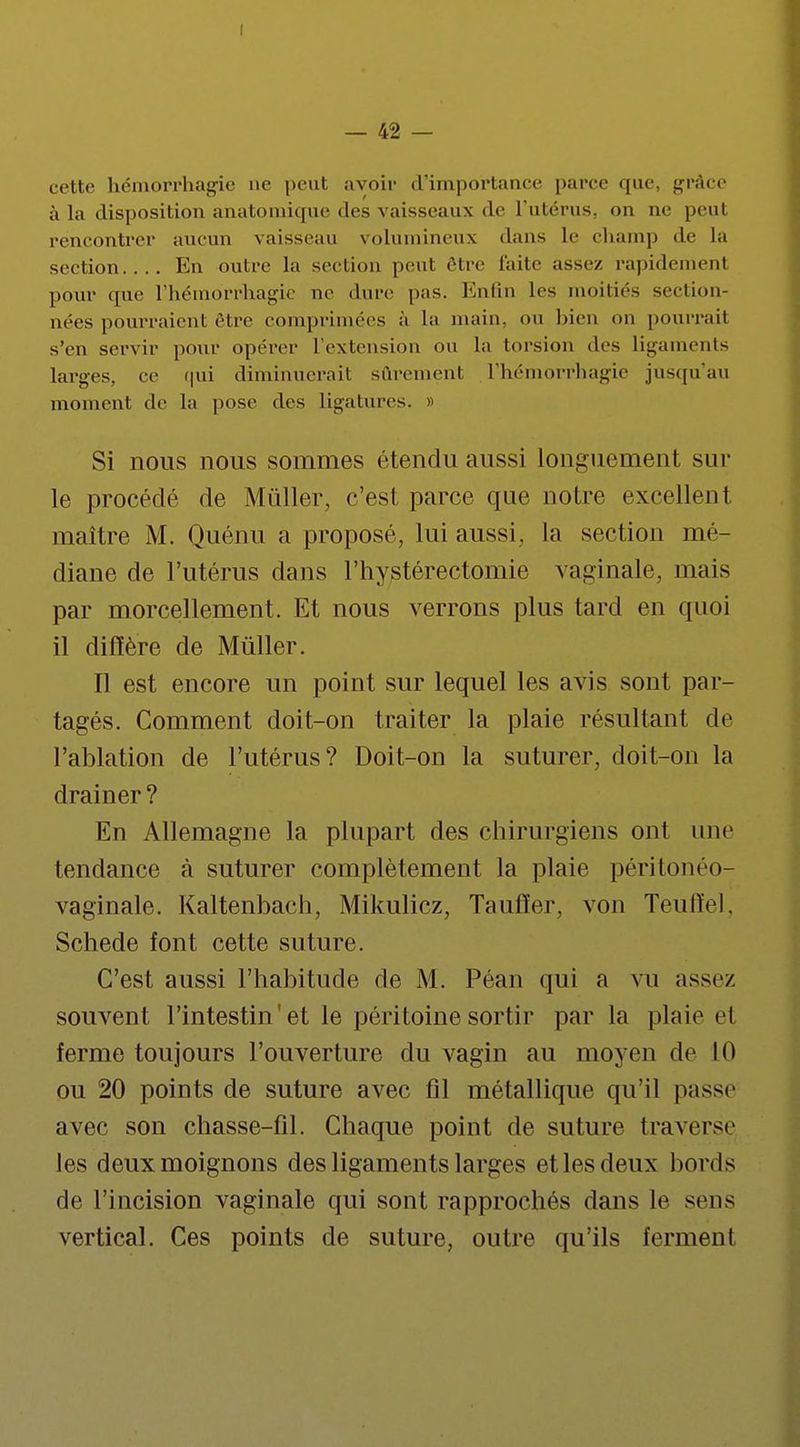cotte hcinorrhagie ne peut avoir d'importance parce que, grâce à la disposition anatomique des vaisseaux de L'utérus, on ne peul rencontrer aucun vaisseau volumineux dans Le champ de la section.... En outre la section peut être faite assez rapidement pour que l'hémorrhagie ne dure pas. Enfin les moitiés section- nées pourraient être comprimées à La main, on bien on pourrait s'en servir pour opérer L'extension ou La torsion des Ligaments Larges, ce qui diminuerait sûrement L'hémorrhagie jusqu'au moment de la pose des ligatures. » Si nous nous sommes étendu aussi longuement sur le procédé de Mùller, c'est parce que notre excellent maître M. Quénu a proposé, lui aussi, la section mé- diane de l'utérus dans l'hystérectomie vaginale, mais par morcellement. Et nous verrons plus tard en quoi il diffère de Mùller. Il est encore un point sur lequel les avis sont par- tagés. Comment doit-on traiter la plaie résultant de l'ablation de l'utérus? Doit-on la suturer, doit-on la drainer ? En Allemagne la plupart des chirurgiens ont une tendance à suturer complètement la plaie péritonéo- vaginale. Kaltenbach, Mikulicz, Taufïer, von Teuffel, Schede font cette suture. C'est aussi l'habitude de M. Péan qui a vu assez souvent l'intestin'et le péritoine sortir par la plaie cl ferme toujours l'ouverture du vagin au moyen de 10 ou 20 points de suture avec fil métallique qu'il passe avec son chasse-fil. Chaque point de suture traverse les deux moignons des ligaments larges et les deux bords de l'incision vaginale qui sont rapprochés dans le sens vertical. Ces points de suture, outre qu'ils ferment