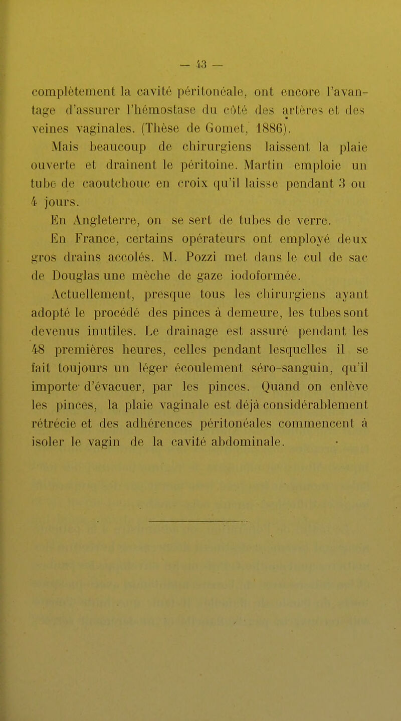 complètement la cavité péritonéale, ont encore L'avan- tage «l'assurer l'hémostase du côté des artères et des veines vaginales. (Thèse de Gomet, 1886). Mais beaucoup de chirurgiens laissent la plaie ouverte et drainent le péritoine. .Martin emploie un tube de caoutchouc en croix qu'il laisse pendant •*{ ou 4 jours. En Angleterre, on se sert de tubes de verre. En France, certains opérateurs ont employé deux gros drains accolés. M. Pozzi met dans le cul de sac de Douglas une mèche de gaze iodoformée. Actuellement, presque tous les chirurgiens ayant adopté le procédé des pinces à demeure, les tubes sont devenus inutiles. Le drainage est assuré pendant les 48 premières heures, celles pendant lesquelles il se fait toujours un léger écoulement séro-sanguin, qu'il importe- d'évacuer, par les pinces. Quand on enlève les pinces, la plaie vaginale est déjà considérablement rétrécie et des adhérences péritonéales commencent à isoler le vagin de la cavité abdominale.