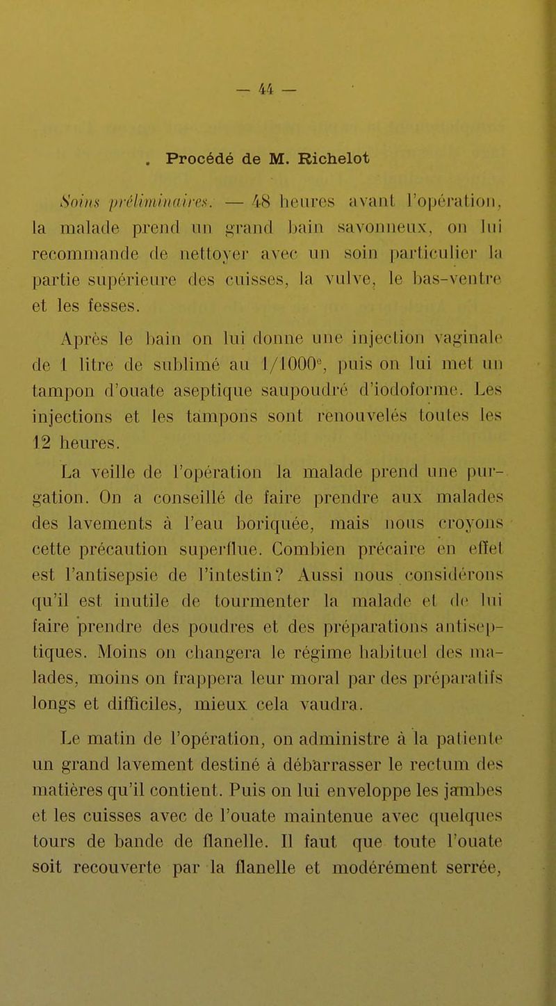 . Procédé de M. Richelot Soins préliminaires. — 48 heures avanl L'opération, la malade prend un grand bain savonneux, ou lui recommande de nettoyer avec an soin particulier la partie supérieure des cuisses, la vulve, le bas-veulre et les fesses. Après le bain on lui donne nue injection vaginale de 1 litre de sublimé au t/10008, puis on lui met un tampon d'ouate aseptique saupoudre d'iodoforme. Les injections et les tampons sont renouvelés toutes les 12 heures. La veille de l'opération la malade prend une pur- gation. On a conseillé de faire prendre aux malades des lavements à l'eau boriquée, mais nous croyons cette précaution superflue. Combien précaire en effel est l'antisepsie de l'intestin? Aussi nous considérons qu'il est inutile de tourmenter la malade cl de lui faire prendre des poudres et des préparations antisep- tiques. Moins on changera le régime habituel des ma- lades, moins on frappera leur moral parties préparatifs longs et difficiles, mieux cela vaudra. Le matin de l'opération, on administre à la patiente un grand lavement destiné à débarrasser le rectum des matières qu'il contient. Puis on lui enveloppe les jambes et les cuisses avec de l'ouate maintenue avec quelques tours de bande de flanelle. Il faut que toute l'ouate soit recouverte par la flanelle et modérément serrée.