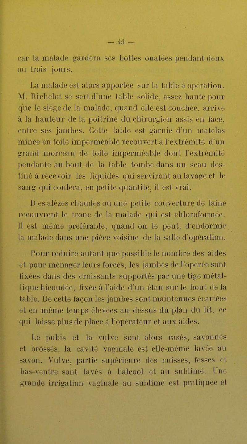 car la malade gardera ses bottes ouatées pendant deux ou trois jours. La malade est alors apportée sur la table à opération. M. Richelot se sert d'une table solide, assez haute pour que le siège de la malade, quand elle est couchée, arrive à la hauteur de la poitrine du chirurgien assis en face, entre ses jambes. Cette table est garnie d'un matelas mince en toile imperméable recouvert à l'extrémité d'un grand morceau de toile imperméable dont l'extrémité pendante au bout de la table tombe dans un seau des- tiné à recevoir les liquides qui serviront au lavage et le sang qui coulera, en petite quantité, il est vrai. D es alèzes chaudes ou une petite couverture de laine recouvrent le tronc de la malade qui est chloroformée. Il est même préférable, quand on le peut, d'endormir la malade dans une pièce voisine de la salle d'opération. Pour réduire autant que possible le nombre des aides cl pour ménager leurs forces, les jambes de l'opérée sont fixées dans des croissants supportés par une tige métal- lique bicoudée, fixée à l'aide d'un étau sur le bout delà table. De cette façon les jambes sont maintenues écartées et en même temps élevées au-dessus du plan du lit, ce qui laisse plus de place à l'opérateur et aux aides. Le pubis et la vulve sont alors rasés, savonnés cl brossés, la cavité vaginale est elle-même lavée au savon. Vulve, partie supérieure des cuisses, fesses cl bas-ventre sont lavés à l'alcool et au sublimé. Hue grande irrigation vaginale au sublimé esl pratiquée cl