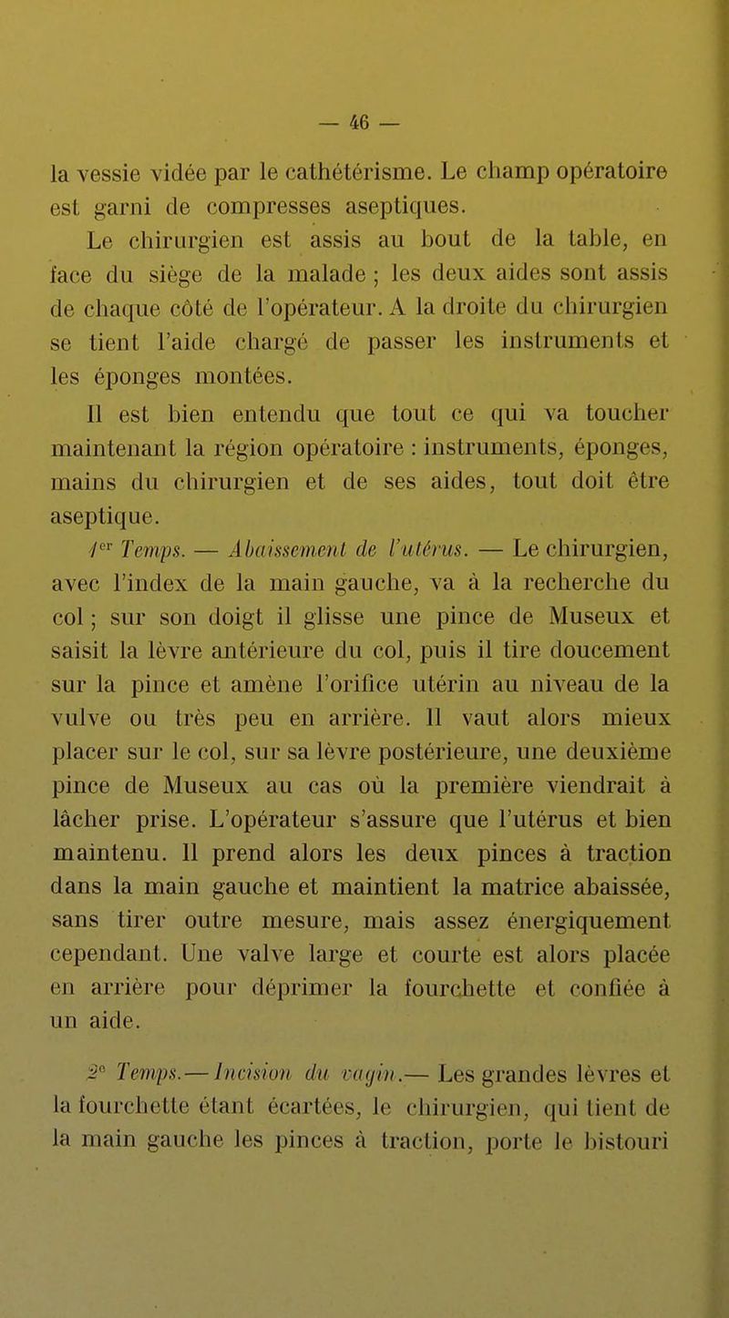 la vessie vidée par le cathétérisme. Le champ opératoire est garni de compresses aseptiques. Le chirurgien est assis au hout de la table, en face du siège de la malade ; les deux aides sont assis de chaque côté de l'opérateur. A la droite du chirurgien se tient l'aide chargé de passer les instruments el les éponges montées. il est bien entendu que tout ce qui va toucher maintenant la région opératoire : instruments, éponges, mains du chirurgien et de ses aides, tout doit être aseptique. /er Temps. — Abaissement de l'utérus. — Le chirurgien, avec l'index de la main gauche, va à la recherche du col ; sur son doigt il glisse une pince de Museux et saisit la lèvre antérieure du col, puis il tire doucement sur la pince et amène l'orifice utérin au niveau de la vulve ou très peu en arrière. 11 vaut alors mieux placer sur le col, sur sa lèvre postérieure, une deuxième pince de Museux au cas où la première viendrait à lâcher prise. L'opérateur s'assure que l'utérus et bien maintenu. 11 prend alors les deux pinces à traction dans la main gauche et maintient la matrice abaissée, sans tirer outre mesure, mais assez énergiquement cependant. Une valve large et courte est alors placée en arrière pour déprimer la fourchette et confiée à un aide. 3e Temps.— Incision du vagin.— Les grandes lèvres et la fourchette étant, écartées, le chirurgien, qui tient de la main gauche les pinces à traction, porte le bistouri