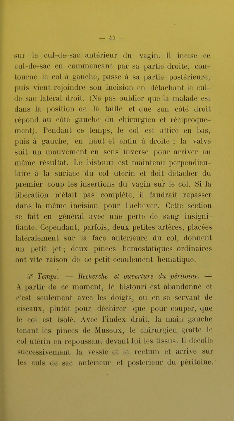 sui le cul-de-sac antérieur du vagin. Il incise ce cul-de-sac en commençant par sa partie droite, con- tourne le col à gauche, passe à sa partie postérieure, puis vient rejoindre son incision en détachant le cul- de-sac latéral droit. (Ne pas oublier que la malade est dans la position de la taille et que son côté droit répond au côté gauche du chirurgien et réciproque- ment). Pendant ce temps, le col est attiré en bas, puis à gauche, en haut et enfin à droite ; la valve suit un mouvement en sens inverse pour arriver au même résultat. Le bistouri est maintenu perpendicu- laire à la surface du col utérin et doit détacher du premier coup les insertions du vagin sur le col. Si la libération n'était pas complète, il faudrait repasser clans la même incision pour l'achever. Cette section se fait en général avec une perte de sang insigni- liante. Cependant, parfois, deux petites artères, placées latéralement sur la face antérieure du col, donnent un petit jet; deux pinces hémostatiques ordinaires ont vite raison de ce petit écoulement hématique. 3e Temps. — Recherche et ouverture du péritoine. — A partir de ce moment, le bistouri est abandonné et c'est seulement avec les doigts, ou en se servant de ciseaux, plutôt pour déchirer que pour couper, que le col est isolé. Avec l'index droit, la main gauche tenant les pinces de Museux, le chirurgien gratte le col utérin en repoussant devant lui les tissus. Il décolle successivement la vessie et le rectum et arrive sur les culs de sac antérieur el postérieur du péritoine.