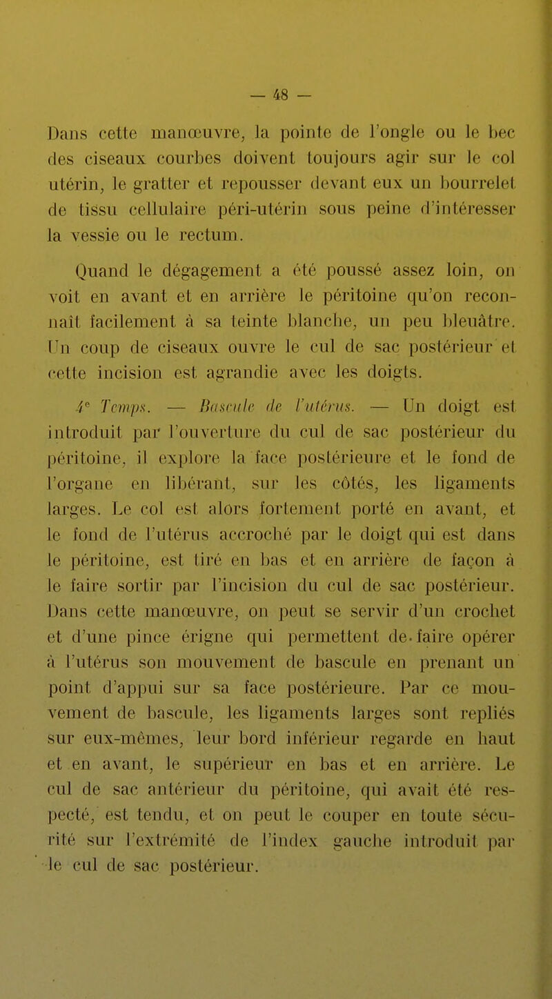 Dans cette manœuvre, la pointe de l'ongle ou le bec des ciseaux courbes doivent toujours agir sur le col utérin, le gratter et repousser devant eux un bourrelel de tissu cellulaire péri-utérin sous peine d'intéresser la vessie ou le rectum. Quand le dégagement a été poussé assez loin, on voit en avant et en arrière le péritoine qu'on recon- naît facilement à sa teinte blanche, un peu bleuâtre. Un coup de ciseaux ouvre le cul de sac postérieur el cette incision est agrandie avec les doigts. 4e Temps. — Bascule de l'utérus. — Un doigt est introduit par l'ouverture du cul de sac postérieur du péritoine, il explore la face postérieure et le fond de l'organe en libérant, sur les côtés, les ligaments larges. Le col est alors fortement porté en avant, et Le fond de l'utérus accroche par le doigt qui est dans le péritoine, est tiré en bas et en arrière de façon à Le taire sortir par l'incision du cul de sac postérieur. Dans cette manœuvre, on peut se servir d'un crochet et d'une pince érigne qui permettent de. faire opérer à l'utérus sou mouvement de bascule en prenant un point d'appui sur sa face postérieure. Par ce mou- vement de bascule, les ligaments larges son1 repliés sur eux-mêmes, leur bord inférieur regarde en haut et en avant, Le supérieur en bas et en arrière. Le cul de sac antérieur du péritoine, qui avait été res- pecté, est tendu, et on peut le couper en toute sécu- rité sur L'extrémité de l'index gauche introduit par Le cul de sac postérieur.