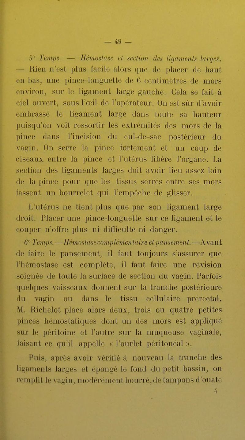 5e Temps. — Hémostase et section des ligaments larges'. — Rien n'est plus facile alors que de placer de haul en bas, une pince-longuette de 6 centimètres de mors environ, sur le ligament large gauche. Cela se fait à ciel ouvert, sous l'œil de l'opérateur. On est sûr d'avoir embrassé le ligament large dans toute sa hauteur puisqu'on voit ressortir les extrémités des mors de la pince dans l'incision du cul-de-sac postérieur du vagin. On serre la pince fortement et un coup de ciseaux entre la pince cl l'utérus libère l'organe. La section des ligaments larges doit avoir lieu assez loin de la pince pour que les tissus serrés entre ses mors fassent un bourrelet qui l'empêche de glisser. L'utérus ne tient plus que par son ligament large droit. Placer une pince-longuette sur ce ligament et le couper n'offre plus ni difficulté ni danger. 6'e Temps.—Hémostase complémentaire et pansement.—Avant de faire le pansement, il faut toujours s'assurer que l'hémostase est complète, il faut faire une révision soignée de toute la surface de section du vagin. Parfois quelques vaisseaux donnent sur la tranche postérieure du vagin ou dans le tissu cellulaire prérectal. M. Richelot place alors deux, trois ou quatre petites pinces hémostatiques dont un des mors est appliqué sur le péri loi ne et l'autre sur la muqueuse vaginale, faisant ce qu'il appelle « l'ourlet péritonéal ». Puis, après avoir vérifié à nouveau la tranche des ligaments larges et épongé le fond du petil bassin, on rem pli i le vagin, modérémenl bourré.* le tampons d'ouate 4