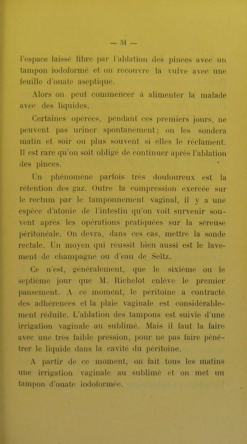 l'espace laisse libre par l'ablation des pinces avec un tampon iodoformé el on recouvre la vulve avec une feuille d'ouate aseptique. Alors on peut commencer à alimenter la malade avec des liquides. Certaines opérées, pendant ces premiers jours, ne peuvent pas uriner spontanément; on les sondera matin et soir ou plus souvent si elles le réclament, il est rare qu'on soit obligé de continuer après l'ablation des pinces. Un phénomène parfois très douloureux est la rétention des gaz. Outre la compression exercée sur le rectum par le tamponnement vaginal, il y a une espèce d'atonie de l'intestin qu'on voit survenir sou- vent après les opérations pratiquées sur la séreuse péritonéale. On devra, clans ces cas, mettre la sonde rectale. Un moyen qui réussit bien aussi est le lave- ment de Champagne ou d'eau de Seltz. Ce n'est, généralement, que le sixième ou le septième jour que M. Richelot enlève le premier pansement. A ce moment, le péritoine a contracté des adhérences et la plaie vaginale est considérable- ment réduite. L'ablation des tampons est suivie d'une irrigation vaginale au sublimé. Mais il faut la faire avec une tics faible pression, pour ne pas faire péné- trer le liquide dans la cavité du péritoine. A partir de ce moment, on fait tous les matins une irrigation vaginale au sublimé el on met un tampon d'ouate iodoformée.