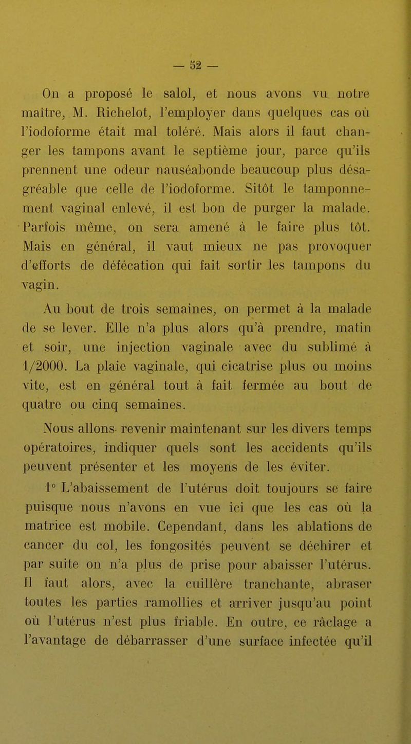 On a proposé le salol, et nous avons vu notre maître, M. Richelot, l'employer dans quelques cas où l'iodoforme était mal tolère. Mais alors il faut chan- ger les tampons avant le septième jour, parce qu'ils prennent une odeur nauséabonde beaucoup plus désa- gréable que celle de l'iodoforme. Sitôt le tamponne- ment vaginal enlevé, il est bon de purger la malade. Parfois même, on sera amené à le faire plus tôt. Mais en général, il vaut mieux ne pas provoquer d'efforts de défécation qui fait sortir les tampons du vagin. Au bout de trois semaines, on permet à la malade de se lever. Elle n'a plus alors qu'à prendre, matin et soir, une injection vaginale avec du sublime a 1/2000. La plaie vaginale, qui cicatrise plus ou moins vite, est en général tout à fait fermée au bout de quatre ou cinq semaines. Nous allons revenir maintenant sur les divers temps opératoires, indiquer quels sont les accidents qirils peuvent présenter et les moyens de les éviter. 1° L'abaissement de l'utérus doit toujours se faire puisque nous n'avons en vue ici que les cas où la matrice est mobile. Cependant, dans les ablations de cancer du col, les fongosités peuvent se décbirer et par suite on n'a plus de prise pour abaisser l'utérus. [1 faut alors, avec la cuillère tranchante, abraser toutes les parties ramollies et arriver jusqu'au point où l'utérus n'est plus friable. En outre, ce raclage a l'avantage de débarrasser d'une surface infectée qu'il