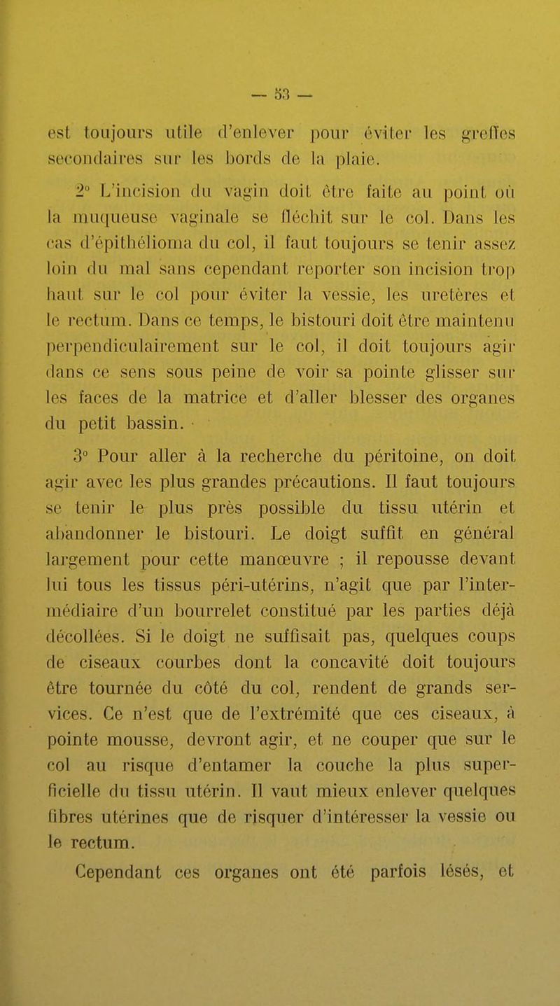 es! toujours utile d'enlever pour éviter les greffes secondaires sur les bords de la plaie. 2° L'incision du vagin doit être faite au point où la muqueuse vaginale se fléchit sur le col. Dans les cas d'épithélioma du col, il faut toujours se tenir assez loin du mal sans cependant reporter son incision trop haut sur le col pour éviter la vessie, les uretères cl le rectum. Dansée temps, le bistouri doit être maintenu perpendiculairement sur le col, il doit toujours agir dans ce sens sous peine de voir sa pointe glisser sur les faces de la matrice et d'aller blesser des organes du petit bassin. 3° Pour aller à la recherche du péritoine, on doit agir avec les plus grandes précautions. Il faut toujours se tenir le plus près possible du tissu utérin et abandonner le bistouri. Le doigt suffit en général largement pour cette manœuvre ; il repousse devant lui tous les tissus péri-utérins, n'agit que par l'inter- médiaire d'un bourrelet constitué par les parties déjà décollées. Si le doigt ne suffisait pas, quelques coups de ciseaux courbes dont la concavité doit toujours être tournée du côté du col, rendent de grands ser- vices. Ce n'est que de l'extrémité que ces ciseaux, à pointe mousse, devront agir, et ne couper que sur le col au risque d'entamer la couche la plus super- ficielle du tissu utérin. Il vaut mieux enlever quelques libres utérines que de risquer d'intéresser la vessie ou le rectum. Cependant ces organes ont été parfois lésés, et