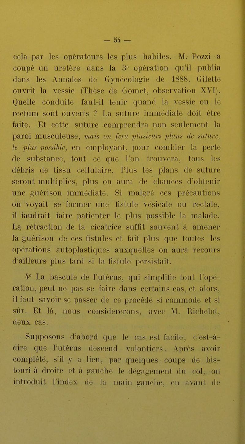 cela par les opérateurs les plus habiles. M. Pozzi a coupé un uretère dans la 3e opération qu'il publia dans les Annales de Gynécologie de 1888. Gilette ouvrit la vessie (Thèse de Gomet, observation XVI). Quelle conduite faut-il tenir quand la vessie on le rectum sont ouverts ? La suture immédiate doit être faite. Et cette suture comprendra non seulement la paroi musculeuse, mais on fera plusieurs plans de suture, le plus possible, en employant, pour combler la perte de substance, tout ce que l'on trouvera. Ions les débris de tissu cellulaire. Plus les plans de suture seront multipliés, plus on aura de chances d'obtenir une guérison immédiate. Si malgré ces précautions on voyait se former une fistule vésicale ou rectale, il faudrait faire patienter le plus possible la malade. La rétraction de la cicatrice suffit souvent à amener la guérison de ces fistules et fait plus que toutes les opérations autoplastiques auxquelles on aura recours d'ailleurs plus tard si la fistule persistait. 4° La bascule de l'utérus, qui simplifie toul l'opé ration, peut ne pas se faire dans certains cas. et alors, il faut savoir se passer de ce procédé si commode et si sûr. Et là, nous considérerons, avec M. Richelot, deux cas. Supposons d'abord que le cas es! facile, c'est-à- dire que l'utérus descend volontiers. Apres avoir complété, s'il y a lieu, par quelques coups de bis- touri à droite et à gauche le dégagemenl du col. on introduit l'index de la main gauche, en avanl de