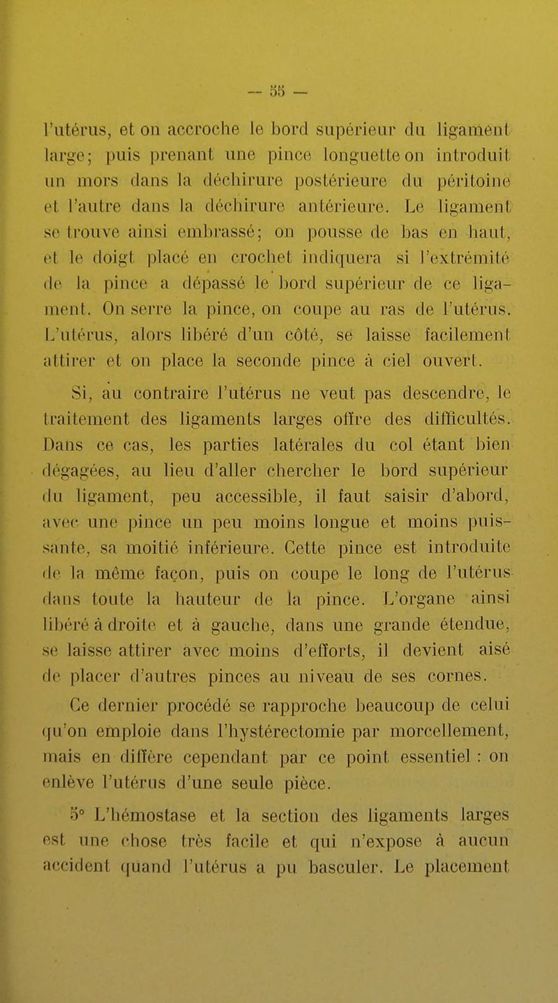 l'utérus, et on accroche le bord supérieur du liganiéni large; puis prenant une pince Longuetteon introdiiii un mors dans la déchirure postérieure du péritoine et l'autre dans la déchirure antérieure. Le ligamenï se trouve ainsi embrassé; on pousse de bas en haut, el le doigt place en crochel indiquera si l'extrémité de la pince a dépassé le bord supérieur de ce liga- ment. On serre la pince, on coupe au ras de l'utérus. L'utérus, alors libéré d'un côté, se laisse facilement al tirer el on place la seconde pince à ciel ouvert. Si. au contraire l'utérus ne veut pas descendre, le traitement des ligaments larges offre des difficultés. Dans ce cas, les parties latérales du col étant bien dégagées, au lieu d'aller chercher le bord supérieur du ligament, peu accessible, il faut saisir d'abord, avec une pince un peu moins longue et moins puis- saule, sa moitié inférieure. Cette pince est introduite de la môme façon, puis on coupe le long de l'utérus dans loute la hauteur de la pince. L'organe ainsi libéré à droite et à gauche, dans une grande étendue, se laisse attirer avec moins d'efforts, il devient aisé de placer d'autres pinces au niveau de ses cornes. Ce dernier procédé se rapproche beaucoup de celui qu'on emploie dans l'hystérectomie par morcellemenl. mais en diffère cependant par ce point essentiel : on enlève l'utérus d'une seule pièce. 5° L'hémostase et la section des ligaments larges <Asl une chose très facile et qui n'expose à aucun accidenl quand l'utérus a pu basculer. Le placement