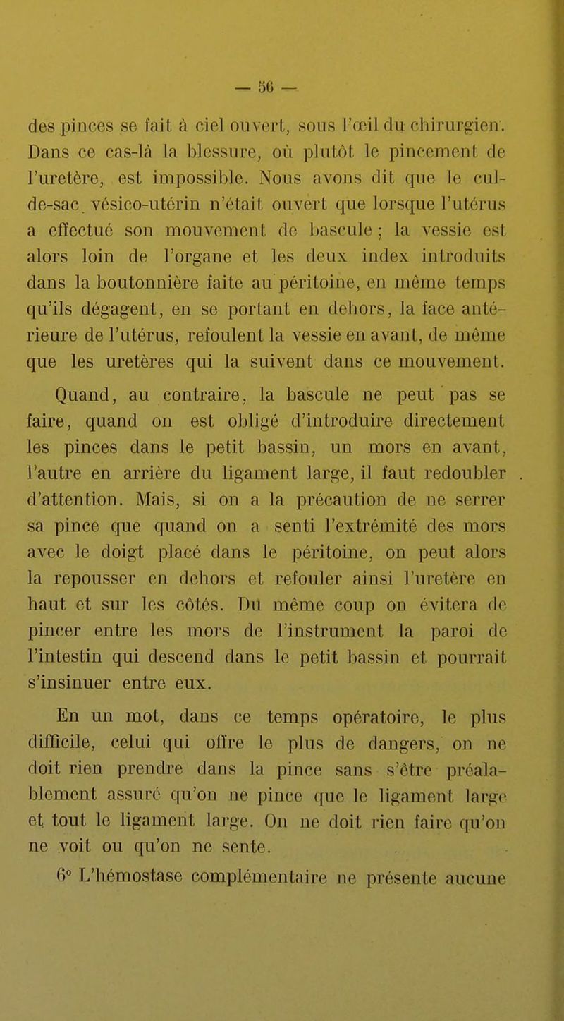 des pinces se l'ail à ciel ouvert, sous L'œil du chirurgien. Dans ce cas-là la blessure, où plutôt le pincemenl de l'uretère, est impossible. Nous avons dit que le cul- de-sac. vésiço-utérin n'étail ouvert que lorsque l'utérus a effectué son mouvement de bascule ; la vessie est alors loin de l'organe et les deux index introduits dans la boutonnière faite au péritoine, en même temps qu'ils dégagent, en se portant en dehors, la face anté- rieure de l'utérus, refoulent la vessie en avant, de même que les uretères qui la suivent dans ce mouvement. Quand, au contraire, la bascule ne peut pas se faire, quand on est obligé d'introduire directement les pinces dans le petit bassin, un mors en avant, l'autre en arrière du ligament large, il faut redoubler d'attention. Mais, si on a la précaution de ne serrer sa pince que quand on a senti l'extrémité des mors avec le doigt placé dans le péritoine, on peut alors la repousser en dehors et refouler ainsi l'uretère en haut et sur les côtés. Du même coup on évitera de pincer entre les mors de l'instrument la paroi de l'intestin qui descend dans le petit bassin et pourrait s'insinuer entre eux. En un mot, dans ce temps opératoire, le plus difficile, celui qui offre le plus de dangers, on ne doit rien prendre dans la pince sans s'être préala- blement assuré qu'on ne pince que le ligament large et. tout le ligament large. On ne doit rien faire qu'on ne voit ou qu'on ne sente. 6° L'hémostase complémentaire ne présente aucune