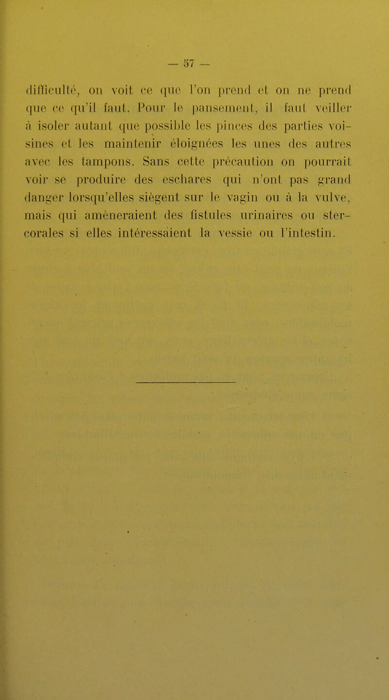 difficulté, on voit ce que l'on prend el on ne prend que ce qu'il l'uni. Pour le pansement, il faut veiller ;ï isoler autant que possible les pinces des parties voi- sines el les oaaintenir éloignées les nues des autres avec les tampons. Sans cette précaution on pourrait voir se produire des eschares qui n'ont pas grand danger lorsqu'elles siègent sur le vagin on à la vulve, mais qui amèneraient des fistules urinaires on ster- corales si elles intéressaient la vessie ou l'intestin.