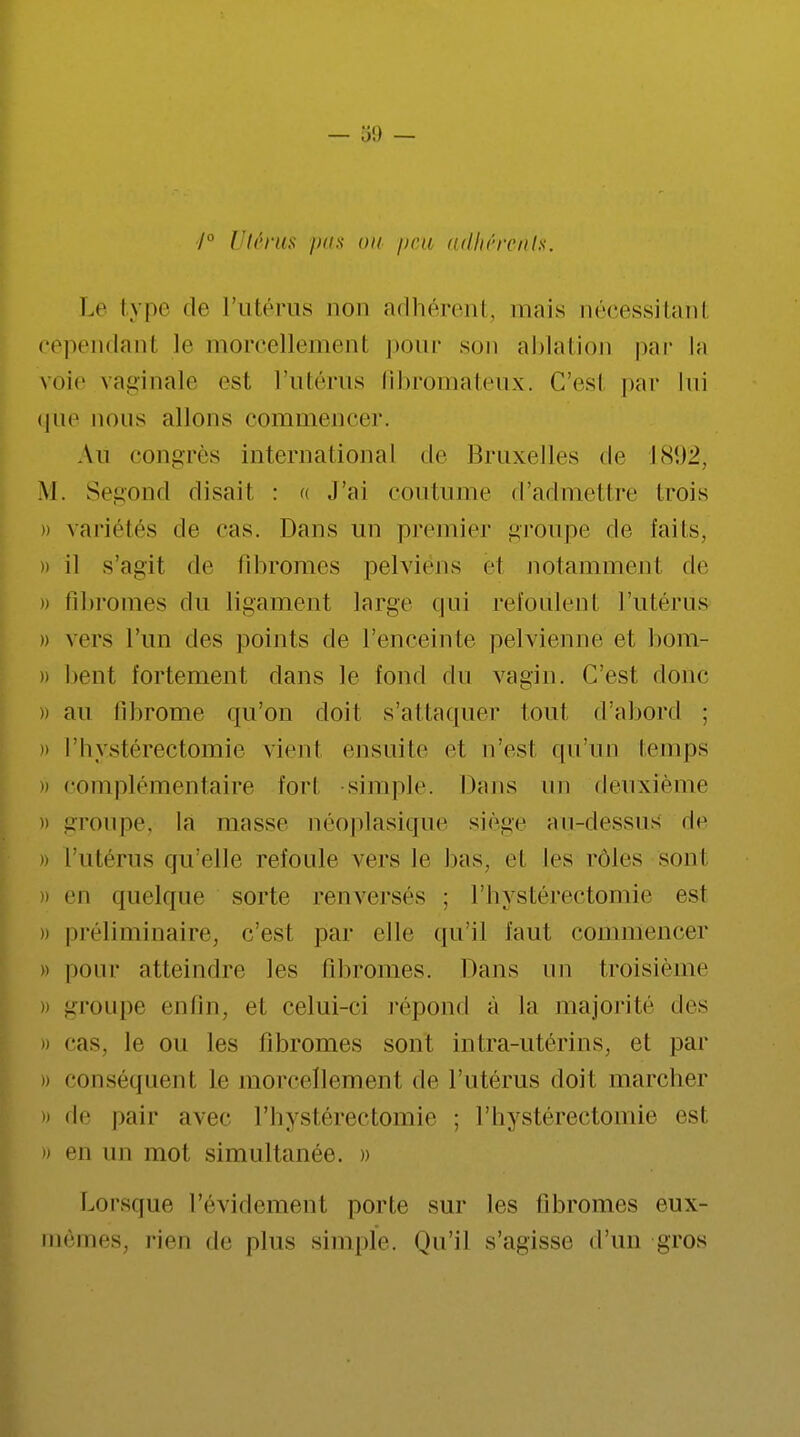 7° Utérus pus ou peu adhérents. Le type de l'utérus non adhérent, mais nécessitant cependant le morcellemenl pour son ablation par la voie vaginale est l'utérus fibromateux. G'esl par lui CjUe nous allons commencer. An congrès international de Bruxelles de 1892, M. Segond disait : c< j'ai coutume d'admellre trois » variétés de cas. Dans un premier groupe de faits, » il s'agit de fibromes pelviens ël notamment de » fibromes du ligament large qui refoulent l'utérus » vers l'un des points de l'enceinte pelvienne et bom- » bent fortement dans le fond du vagin. C'est donc » au fibrome qu'on doit s'attaquer tout d'abord ; « l'hystérectomie vient ensuite et n'est qu'un temps o complémentaire fort simple. Dans un deuxième » groupe, la masse néoplasique siège au-dessus de » l'utérus qu'elle refoule vers le bas, et les rôles sont i) en quelque sorte renversés ; l'hystérectomie est » préliminaire, c'est par elle qu'il faut commencer » pour atteindre les fibromes. Dans un troisième groupe enfin, et celui-ci répond à la majorité des » cas. le ou les fibromes sont infra-utérins, et par » conséquent Le morcellement de l'utérus doit marcher » de pair avec l'hystérectomie ; l'hystérectomie est » en un mot simultanée. » Lorsque l'évidement porte sur les fibromes eux- mêmes, rien de plus simple. Qu'il s'agisse d'un gros