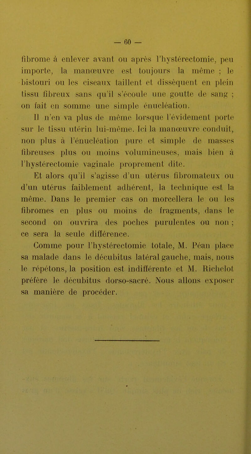 fibrome à enlever avant on après Hi y stéréotomie, peu importe, la manœuvre est toujours la même ; le bistouri ou les ciseaux taillenl el dissèquenl en plein lissu fibreux sans qu'il s'écoule une goutte de sang : on lait en somme une simple énucléation. Il n'en va plus de même lorsque l'évidement porte sur le tissu utérin lui-même. Ici la manœuvre conduit, non plus à l'énucléation pure et simple de masses libreuses plus ou moins volumineuses, mais bien à 1 ' hy stéréotomie va ginale propre me n t cl ite. Et alors qu'il s'agisse d'un utérus fibromateux ou d'un utérus faiblement adhérent, la technique est la même. Dans le premier cas on morcellera le ou les fibromes en plus ou moins de fragments, dans le second on ouvrira des poches purulentes ou non ; ce sera la seule différence. Gomme pour l'hystérectomie totale, M. Péan place sa malade dans le décubitus latéral gauche, mais, nous le répétons, la position est indifférente et M. Richelot préfère le décubitus dorso-sacré. Nous allons exposer sa manière de procéder.