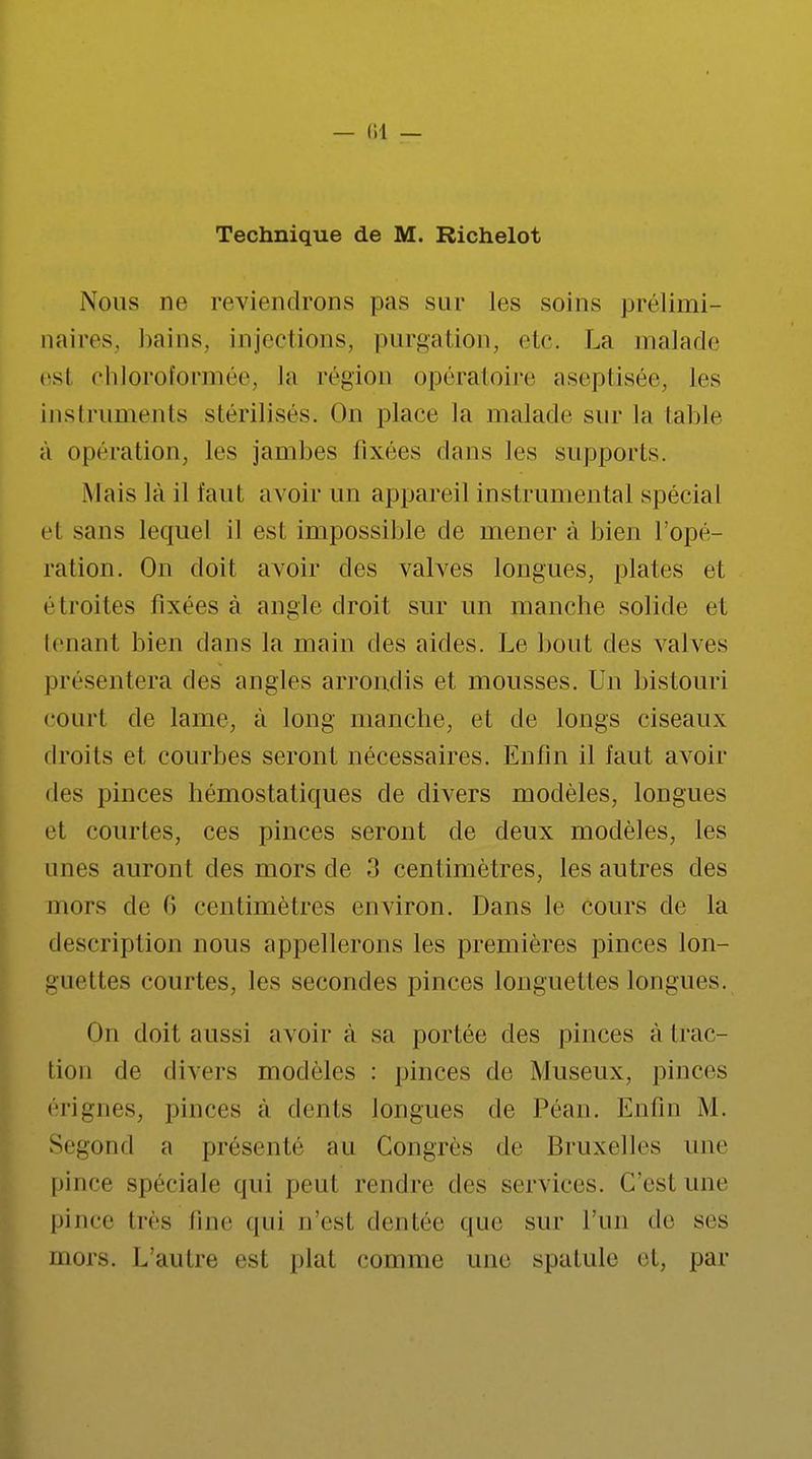 — (11 — Technique de M. Richelot Nous ne reviendrons pas sur les soins prélimi- naires, bains, injections, purgation, etc. La malade est chloroformée, la région opératoire aseptisée, les instruments stérilisés. On place la malade sur la table à opération, les jambes fixées dans les supports. Mais là il faut avoir Un appareil instrumental spécial el sans lequel il est impossible de mener à bien l'opé- ra lion. On doit avoir des valves longues, plates et étroites fixées à angle droit sur un manche solide et tenant bien dans la main des aides. Le bout des valves présentera des angles arrondis et mousses. Un bistouri court de lame, à long manche, et de longs ciseaux droits et courbes seront nécessaires. Enfin il faut avoir «les pinces hémostatiques de divers modèles, longues el courtes, ces pinces seront de deux modèles, les unes auront des mors de 3 centimètres, les autres des mors de 6 centimètres environ. Dans le cours de La description nous appellerons les premières pinces lon- guettes courtes, les secondes pinces longuettes longues. On doit aussi avoir à sa portée des pinces à trac- tion de divers modèles : pinces de Museux, pinces érignes, pinces à dents longues de Péan. Enfin M. Segond a présenté au Congrès de Bruxelles une pince spéciale qui peut rendre des services, (/est une pince lies line qui n'est dentée que sur l'un de ses mors. L'autre esl plat comme une spatule et, par