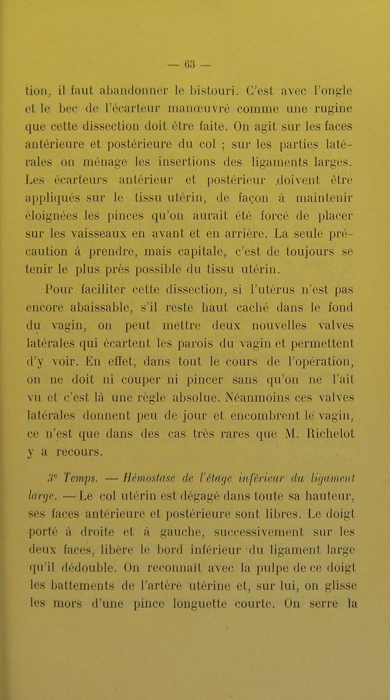 lion, il faut abandonner le bistouri. C'est avec l'ongle el le bec de l'écarteur manœuvré comme une rugine ([ne cette dissection doit être laite. On agit sur les faces antérieure et postérieure du col ; sur les parties laté- rales on ménage les insertions des ligaments larges. Les écarteurs antérieur et postérieur .doivent être appliqués sur le tissu utérin, de façon à maintenir éloignées les pinces qu'on aurait été forcé de placer sur les vaisseaux en avant et en arrière. La seule pré- caution à prendre, mais capitale, c'est de toujours se tenir le plus près possible du tissu utérin. Pour faciliter cette dissection, si l'utérus n'est pas encore abaissable, s'il reste haut caché dans Je fond du vagin, on peut mettre deux nouvelles valves latérales qui écartent les parois du vagin et permettent d'y voir. En effet, dans tout le cours de l'opération, on ne doit ni couper ni pincer sans qu'on ne l'ail vu et c'est là une règle absolue. Néanmoins ces valves latérales donnent peu de jour et encombrent le vagin, ce n'est que dans des eas très rares que M. Richelot y a recours. 3e Temps. — Hémostase de l'étage in [('rieu r du ligament large. — Le col utérin est dégagé dans toute sa hauteur, ses faces antérieure et postérieure sont libres. Le doigl porté à droite et à gauche, successivement sur les deux faces, libère le bord inférieur du ligament large qu'il dédouble. On reconnaît avec la pulpe de ce doigl les battements de l'artère utérine et, sur lui, on glisse les mors d'une pince longuette courte. On serre la