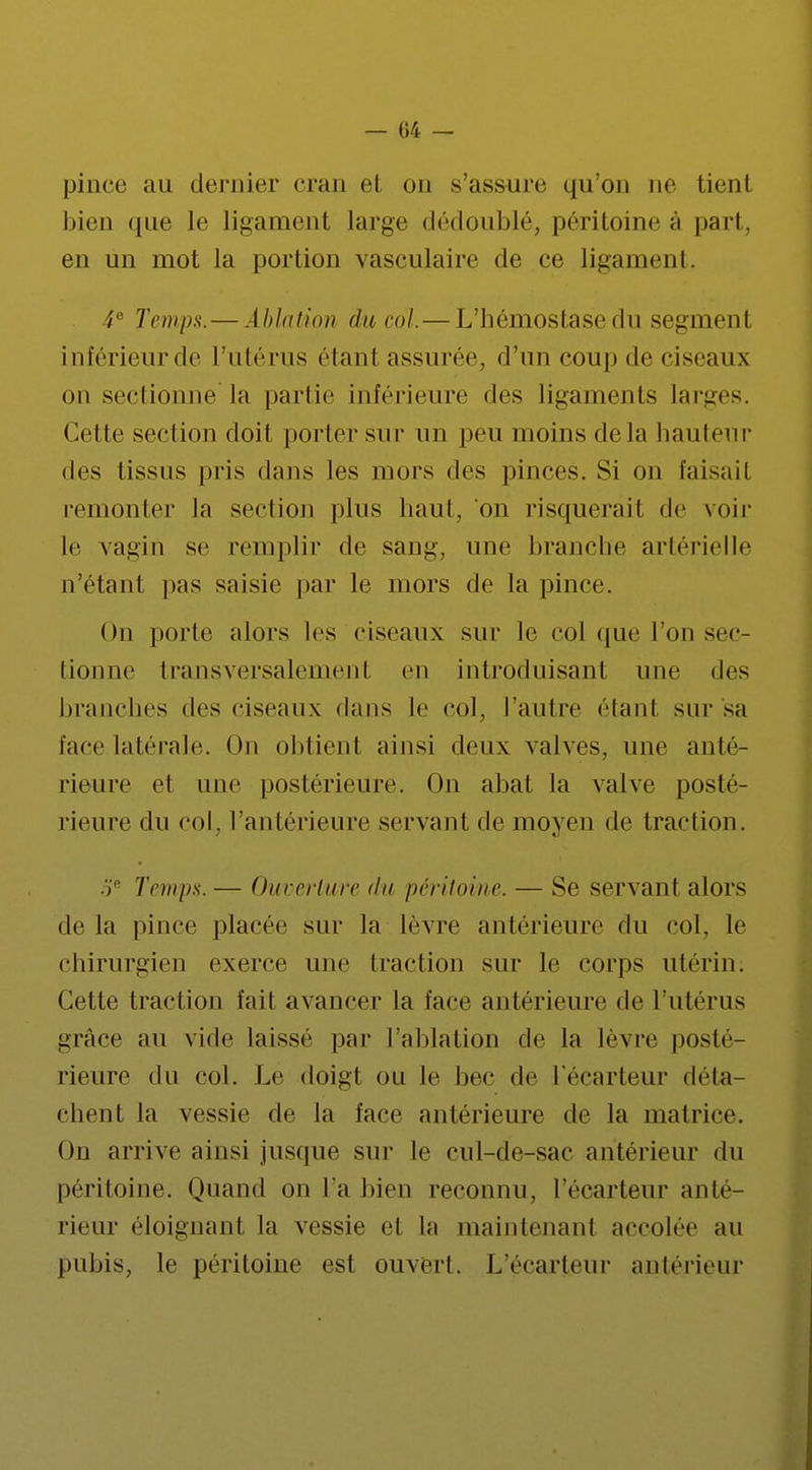 — 04 — pince au dentier cran et on s'assure qu'on ne tienl bien que le ligament large dédoublé, péritoine à part, en un mot la portion vasculaire de ce ligament. 4e Temps. — Ablution du col.—L'hémostase du segment inférieur de l'utérus étanl assurée, d'un coup de ciseaux on sectionne la partie inférieure des ligaments larges. Cette section doit porter sur un peu moins delà hauteur des tissus pris dans les mors des pinces. Si on taisait remonter la section plus haut, on risquerait de voir le vagin se remplir de sang, une branche artérielle n'étant pas saisie par le mors de la pince. On porte alors les ciseaux sur le col que l'on sec- tionne transversalement en introduisant une des branches des ciseaux dans te col, l'autre ('lard sur sa face latérale. On obtient ainsi deux valves, une anté- rieure et une postérieure. On abat la valve posté- rieure du col. l'antérieure servant de moyen de traction. 5e Temps. — Ouverture du péritoine. — Se servant alors de la pince placée sur la lèvre antérieure du col, le chirurgien exerce une traction sur le corps utérin. Cette traction fait avancer la face antérieure de l'utérus grâce au vide laissé par l'ablation de la lèvre posté- rieure du col. Le doigt ou le bec de l'écarteur déta- chent la vessie de la face antérieure de la matrice. On arrive ainsi jusque sur le cul-de-sac antérieur du péritoine. Quand on l'a bien reconnu, l'écarteur anté- rieur éloignant la vessie et La maintenant accolée au pubis, le péritoine est ouvert. L'écarteur antérieur