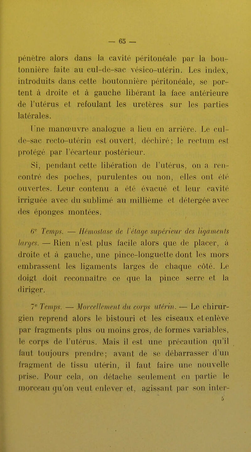 pénètre alors dans La cavité péritonéale par la hou lonnière faite au cul-de-sac vésico-utérin. Les index, introduits dans cette boutonnière péritonéale, se por- tent à droite et à gauche libérant la face antérieure de l'utérus et refoulant les uretères sur les parties latérales. Une manœuvre analogue a lieu en arrière. Le cul- de-sac recto-utérin est ouvert, déchiré; le rectum est protégé par l'écarteur postérieur. Si. pendant cette libération de l'utérus, on a ren- contre des poches, purulentes ou non, elles ont été ouvertes. Leur contenu a été évacué et leur cavité irriguée avec du sublimé au millième et détergée avec des éponges montées. 6'e Temps. — Hémostase de l'étage supérieur des ligaments larges. — Rien n'est plus facile alors que de placer, à droite et à gauche, une pince-longuette dont les mors embrassent les ligaments larges de chaque côté. Le doigt doit reconnaître ce que la pince serre et la diriger. 7e Temps. — Morcellement <lu eorps utérin. — Le chirur- gien reprend alors le bistouri et les ciseaux et enlève par fragments plus ou moins gros, déformes variables, le corps de l'utérus. Mais il est une précaution qu'il faut toujours prendre; avant de se débarrasser d'un fragment de tissu utérin, il faut faire une nouvelle prise. Pour cela, on détache seulement en partie le morceau qu'on veut enlever et. agissant par son inter-