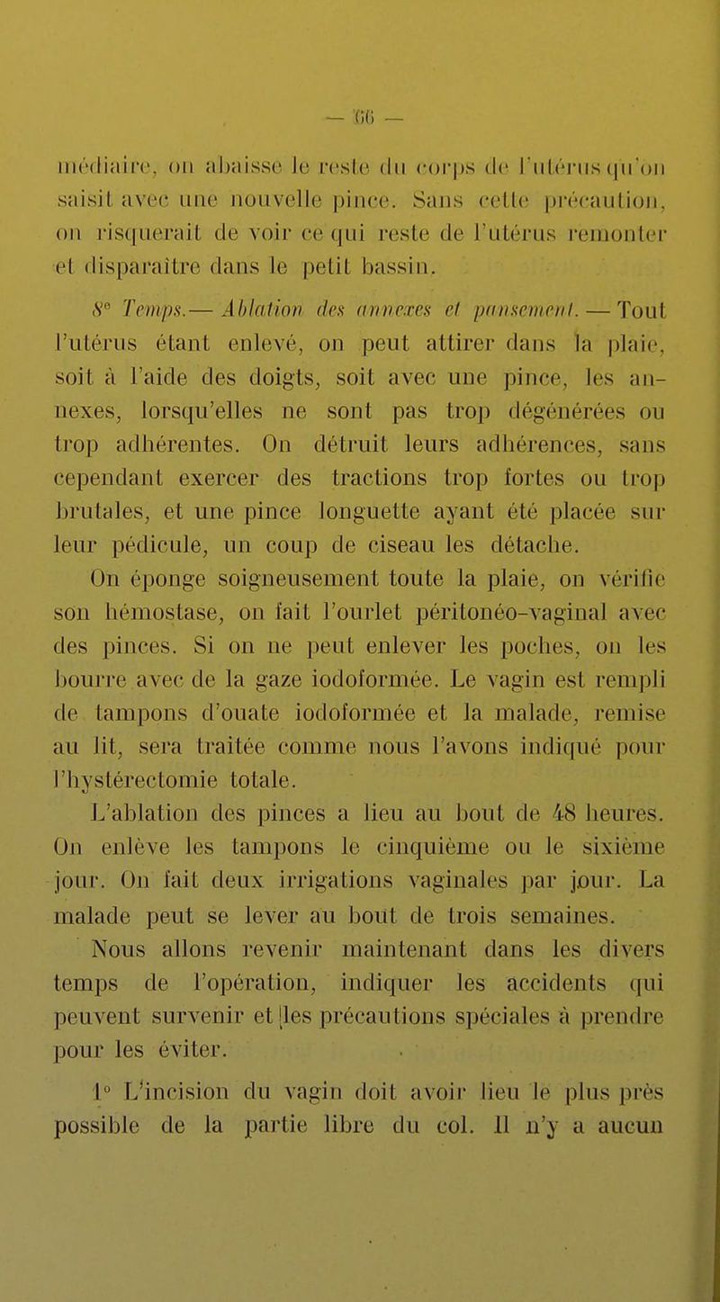 médiaire, on abaisse le reste du corps de L'utérus qu'on saisit avec une nouvelle pince. Sans celle précaution, on risquerait de voir ce qui reste de l'Utérus remonter et disparaître dans le petit bassin. s Temps.— Ablation des annexes et pansement. — Tout l'utérus étant enlevé, on peut attirer dans la plaie, soit à l'aide des doigts, soit avec une pince, les an- nexes, lorsqu'elles ne sont pas trop dégénérées ou trop adhérentes. On détruit leurs adhérences, sans cependant exercer des tractions trop fortes ou trop brutales, et une pince longuette ayant été placée sur leur pédicule, un coup de ciseau les détache. On éponge soigneusement toute la plaie, on vérifie son hémostase, on fait l'ourlet péritonéo-vaginal avec des pinces. Si on ne peut enlever les poches, on les bourre avec de la gaze iodoformée. Le vagin est rempli de tampons d'ouate iodoformée et la malade, remise au lit, sera traitée comme nous l'avons indiqué pour l'hystérectomie totale. L'ablation des pinces a lieu au bout de 48 heures. f)n enlève les tampons le cinquième ou le sixième jour. On fait deux irrigations vaginales par joui-. La malade peut se lever au bout de trois semaines. Nous allons revenir maintenant dans les divers temps de l'opération, indiquer les accidents qui peuvent survenir et [les précautions spéciales à prendre pour les éviter. I L'incision du vagin doit avoir lieu le plus près possible de la partie libre du col. 11 n'y a aucun