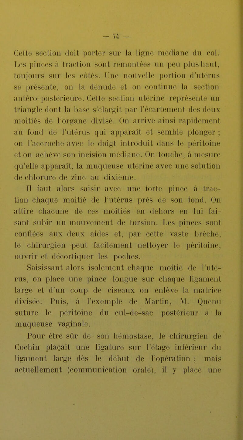 Cette scciion doil porter sur la ligne médiane <ln col. Les pinces à traction sont remontées un peu plus haut, toujours sur les Côtés, l ue nouvelle portion d'utérus se présente, on la dénude el on continue la section antéro-postérieure. Cette section utérine représente un triangle donl la base s'élargit par l'écartemenl des deux moitiés de l'organe divisé. On arrive ainsi rapidement au fond de l'utérus qui apparaît et semble plonger : on l'accroche avec le doiiit introduit dans le péritoine et on achève son incision médiane. On touche, à mesure qu'elle apparaît, la muqueuse utérine avec une solution de chlorure de zinc au dixième. Il faut alors saisir avec une forte pince à trac- tion chaque moitié de l'utérus près de son fond. On attire chacune de ces moitiés en dehors en lui fai- sant subir un mouvement de torsion. Les pince- sonl confiées aux deux aides et, par celte vaste brèche, le chirurgien peut facilement nettoyer Je péritoine, ouvrir el décortiquer les poches. Saisissant alors isolément chaque moitié de l'uté- rus, on place une pince longue sur charpie ligament large et d'un coup de ciseaux on enlève la matrice divisée. Puis, à l'exemple de Martin, M. Quénu suture le péritoine du cul-de-sac postérieur à la muqueuse vaginale. Pour être sûr de son hémostase, të chirurgien de Gochin plaçait une ligature sur l'étage inférieur du ligament large dès le début de l'opération ; mais actuellement (communication orale), il y place une