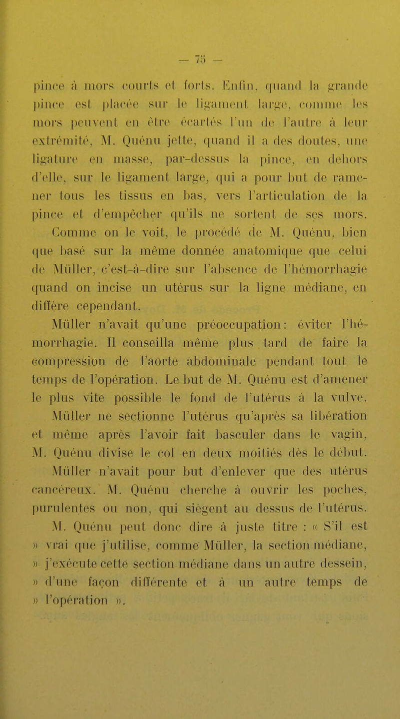 pince à mors courts el forts, Enfin, quand la grande pince est placée sur le ligament large, comme les mors peuvenl en être écartés l'un de l'autre à leur extrémité, M. Quénu jette, quand il a des doutes, une ligature en masse, par-dessus la pince, en dehors d'elle, sur le ligament large, qui a pour but de rame- ner Ions les tissus en bas, vers l'articulation de Ja pince el d'empêcher qu'ils ne sortenl de ses mors. Comme on le voit, le procède de M. Quénu, bien que base sur la même donnée anatomique que celui de Mûller, c'est-à-dire sur l'absence de l'hémorrhagie quand on incise un utérus sur la ligne médiane, en diffère cependant. Millier n'avait qu'une préoccupation: éviter l'hé- morrhagie. Il conseilla même plus lard de faire la compression de l'aorte abdominale pendant tout le temps de l'opération. Le but de M. Quénu est d'amener le plus vite possible le fond de l'utérus à la vulve. Mûller ne sectionne l'utérus qu'après sa libération el même après l'avoir fait basculer dans le vagin, .M. Quénu divise le col en deux moitiés dès le début. Millier n'avait pour but d'enlever que des utérus cancéreux. M. Quénu cherche à ouvrir les poches, purulentes ou non, qui siègent au dessus de l'utérus. M. Quénu peut donc dire à juste titre : « S'il est » vrai (pie J'utilise, Comme Millier, la section médiane, » j'exécute Cette section médiane dans un autre dessein. » d'une façon différente et a un autre temps de i) l'opération ».