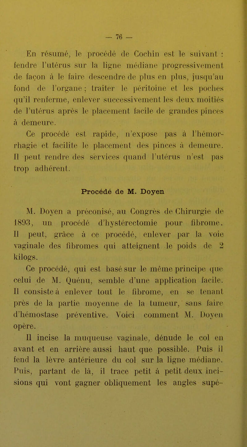 En résumé, le procédé de Gochin esl le suivant : fendre l'utérus sur la ligne médiane progressivement de façon à le faire descendre de plus en plus, jusqu'au fond de l'organe ; traiter le péritoine el les poches qu'il renferme, enlever successivement les deux moitiés de l'utérus après le placement facile de grandes pinces à demeure. Ce procédé est rapide, n'expose pas à l'hémor- rhagie et facilite le placement des pinces à demeure. Il peut rendre des services quand l'utérus n'est pas trop adhérent. Procédé de M. Doyen M. Doyen a préconisé, au Congrès de Chirurgie de 1893, un procédé d'hystérectomie pour fibrome. Il peut, grâce à ce procédé, enlever par la voie vaginale des fibromes qui atteignent le poids de '1 kilogs. Ce procédé, qui est basé sur le même principe que celui de M. Quénu, semble d'une application facile. Il consiste à enlever tout le fibrome, en se tenant près de la partie moyenne de la tumeur, sans faire d'hémostase préventive. Voici comment M. Doyen opère. Il incise la muqueuse vaginale, dénude le col en avant et en arrière aussi haut que possible. Puis il fend la lèvre antérieure du col sur la ligne médiane. Puis, partant de là, il trace petit à petit deux inci- sions qui vont gagner obliquement les angles supé-